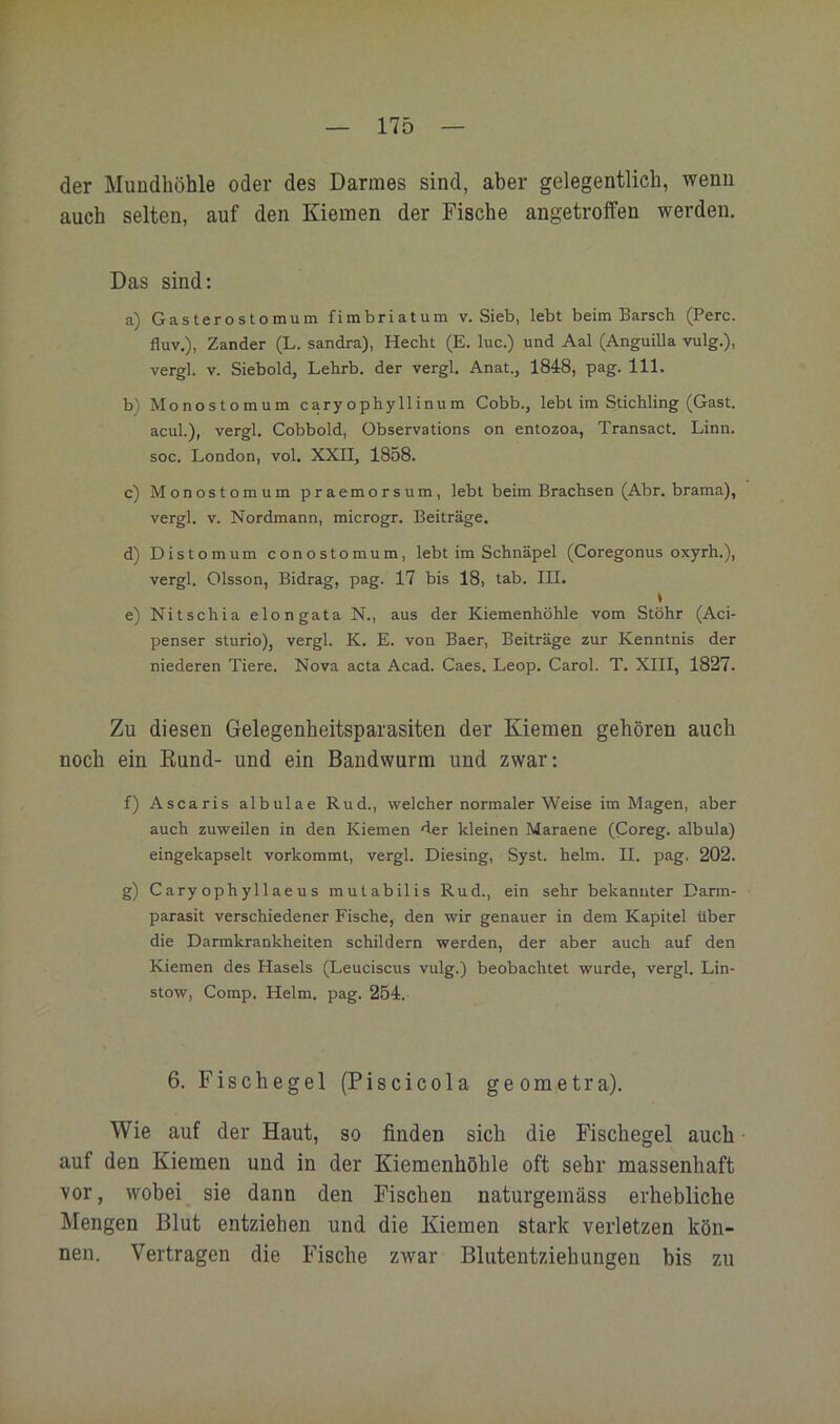 der Mundhöhle oder des Darmes sind, aber gelegentlich, wenn auch selten, auf den Kiemen der Fische angetroifen werden. Das sind: a) Gasterostomum fimbriatum v. Sieb, lebt beim Barsch (Perc. fluv.), Zander (L. sandra), Hecht (E. luc.) und Aal (Anguilla vulg.), vergl. V. Siebold, Lehrb. der vergl. Anat., 1848, pag. 111. b) Monostomum caryophyllinum Cobb., lebt im Stichling (Gast, acul.), vergl. Cobbold, Observations on entozoa, Transact. Linn. soc. London, vol. XXII, 1858. c) Monostomum praemorsum, lebt beim Brachsen (Abr. brama), vergl. V. Nordmann, microgr. Beiträge. d) Distomum conostomum, lebt im Schnäpel (Coregonus oxyrh.), vergl. Olsson, Bidrag, pag. 17 bis 18, tab. III. * e) Nitschia elongata N., aus der Kiemenhöhle vom Stöhr (Aci- penser sturio), vergl. K, E. von Baer, Beiträge zur Kenntnis der niederen Tiere. Nova acta Acad. Caes. Leop. Carol. T. XIII, 1827. Zu diesen Gelegenheitsparasiten der Kiemen gehören auch noch ein Kund- und ein Bandwurm und zwar: f) Ascaris albulae Rud., welcher normaler Weise im Magen, aber auch zuweilen in den Kiemen der kleinen Maraene (Coreg. albula) eingekapselt vorkommt, vergl. Diesing, Syst. heim. II. pag. 202. g) Caryophyl 1 aeus mutabilis Rud., ein sehr bekannter Darm- parasit verschiedener Fische, den wir genauer in dem Kapitel über die Darmkrankheiten schildern werden, der aber auch auf den Kiemen des Hasels (Leuciscus vulg.) beobachtet wurde, vergl. Lin- stow. Comp. Helm. pag. 254. 6. Fischegel (Piscicola geometra). Wie auf der Haut, so finden sich die Fischegel auch auf den Kiemen und in der Kiemenhöhle oft sehr massenhaft vor, wobei sie dann den Fischen naturgemäss erhebliche Mengen Blut entziehen und die Kiemen stark verletzen kön- nen. Vertragen die Fische zwar Blutentziehungen bis zu
