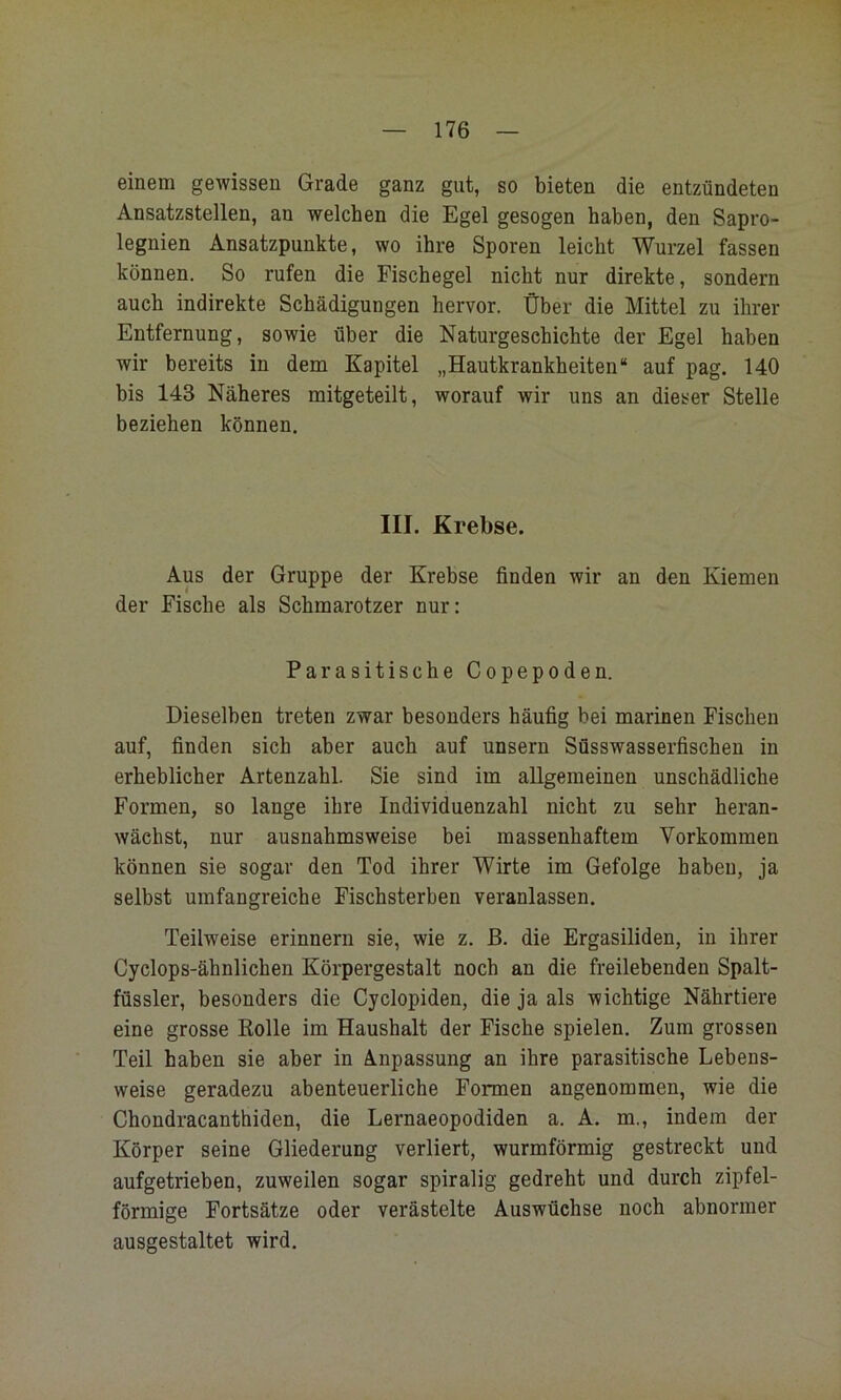 einem gewissen Grade ganz gut, so bieten die entzündeten Ansatzstellen, an welchen die Egel gesogen haben, den Sapro- legnien Ansatzpunkte, wo ihre Sporen leicht Wurzel fassen können. So rufen die Fischegel nicht nur direkte, sondern auch indirekte Schädigungen hervor. Über die Mittel zu ihrer Entfernung, sowie über die Naturgeschichte der Egel haben wir bereits in dem Kapitel „Hautkrankheiten“ auf pag. 140 bis 143 Näheres mitgeteilt, worauf wir uns an dieser Stelle beziehen können. III. Krebse. Aus der Gruppe der Krebse finden wir an den Kiemen der Fische als Schmarotzer nur: Parasitische Copepoden. Dieselben treten zwar besonders häufig bei marinen Fischen auf, finden sich aber auch auf unsern Süsswasserfischen in erheblicher Artenzahl. Sie sind im allgemeinen unschädliche Formen, so lange ihre Individuenzahl nicht zu sehr heran- wäehst, nur ausnahmsweise bei massenhaftem Vorkommen können sie sogar den Tod ihrer Wirte im Gefolge haben, ja selbst umfangreiche Fischsterben veranlassen. Teilweise erinnern sie, wie z. ß. die Ergasiliden, in ihrer Cyclops-ähnlichen Körpergestalt noch an die freilebenden Spalt- füssler, besonders die Cyclopiden, die ja als wichtige Nährtiere eine grosse Kolle im Haushalt der Fische spielen. Zum grossen Teil haben sie aber in Anpassung an ihre parasitische Lebens- weise geradezu abenteuerliche Formen angenommen, wie die Chondracanthiden, die Lernaeopodiden a. A. m., indem der Körper seine Gliederung verliert, wurmförmig gestreckt und aufgetrieben, zuweilen sogar spiralig gedreht und durch zipfel- förmige Fortsätze oder verästelte Auswüchse noch abnormer ausgestaltet wird.