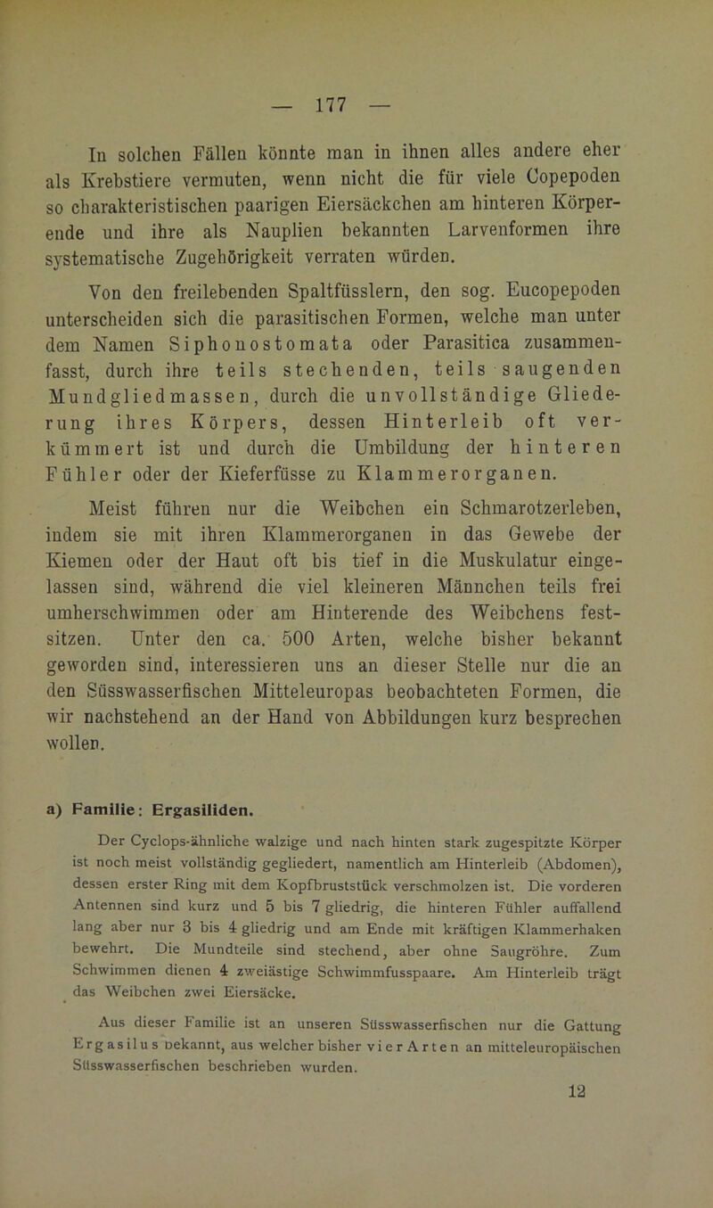 In solchen Fällen könnte man in ihnen alles andere eher als Krebstiere vermuten, wenn nicht die für viele Copepoden so charakteristischen paarigen Eiersäckchen am hinteren Körper- ende und ihre als Nauplien bekannten Larvenformen ihre systematische Zugehörigkeit verraten würden. Von den freilebenden Spaltfüsslern, den sog. Eucopepoden unterscheiden sich die parasitischen Formen, welche man unter dem Namen Siphonostomata oder Parasitica zusammen- fasst, durch ihre teils stechenden, teils saugenden Mundgliedmassen, durch die unvollständige Gliede- rung ihres Körpers, dessen Hinterleib oft ver- kümmert ist und durch die Umbildung der hinteren Fühler oder der Kieferfüsse zu Klammerorganen. Meist führen nur die Weibchen ein Schmarotzerleben, indem sie mit ihren Klammerorganen in das Gewebe der Kiemen oder der Haut oft bis tief in die Muskulatur einge- lassen sind, während die viel kleineren Männchen teils frei umherschwiramen oder am Hinterende des Weibchens fest- sitzen. Unter den ca. 500 Arten, welche bisher bekannt geworden sind, interessieren uns an dieser Stelle nur die an den Süsswasserfischen Mitteleuropas beobachteten Formen, die wir nachstehend an der Hand von Abbildungen kurz besprechen wollen. a) Familie: Ergasüiden. Der Cyclops-ähnliche walzige und nach hinten stark zugespitzte Körper ist noch meist vollständig gegliedert, namentlich am Hinterleib (Abdomen), dessen erster Ring mit dem Kopfbruststüclc verschmolzen ist. Die vorderen Antennen sind kurz und 5 bis 7 gliedrig, die hinteren Fühler auffallend lang aber nur 3 bis 4 gliedrig und am Ende mit kräftigen Klammerhaken bewehrt. Die Mundteile sind stechend, aber ohne Saugröhre. Zum Schwimmen dienen 4 zweiästige Schwimmfusspaare. Am Hinterleib trägt das Weibchen zwei Eiersäcke. Aus dieser Familie ist an unseren Süsswasserfischen nur die Gattung E r g a s i 1 u s oekannt, aus welcher bisher vierArten an mitteleuropäischen SUsswasserfischen beschrieben wurden. 12