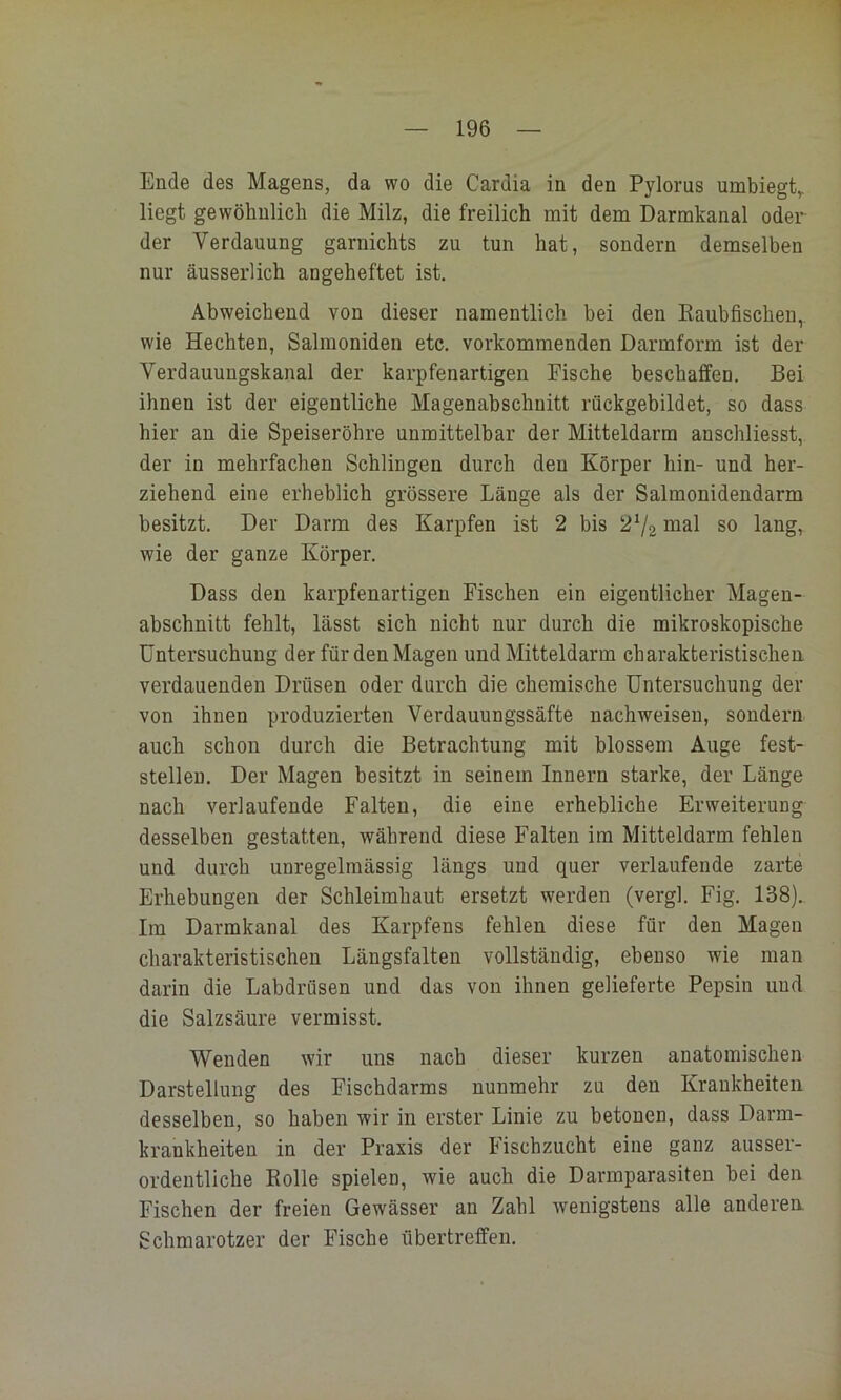 — 196 — Ende des Magens, da wo die Cardia in den Pylorus umbiegt,, liegt gewöhnlich die Milz, die freilich mit dem Darmkanal oder der Verdauung garnichts zu tun hat, sondern demselben nur äusserlich angeheftet ist. Abweichend von dieser namentlich bei den Kaubfischen,, wie Hechten, Salmoniden etc, vorkommenden Darmform ist der Verdauungskanal der karpfenartigen Fische beschaffen. Bei ihnen ist der eigentliche Magenabschuitt rückgebildet, so dass hier an die Speiseröhre unmittelbar der Mitteldarm anschliesst, der in mehrfachen Schlingen durch den Körper hin- und her- ziehend eine erheblich grössere Länge als der Salmonidendarm besitzt. Der Darm des Karpfen ist 2 bis 2V2 inal so lang, wie der ganze Körper. Dass den karpfenartigen Fischen ein eigentlicher Magen- abschnitt fehlt, lässt sich nicht nur durch die mikroskopische Untersuchung der für den Magen und Mitteldarm charakteristischen verdauenden Drüsen oder durch die chemische Untersuchung der von ihnen produzierten Verdauungssäfte nach weisen, sondern auch schon durch die Betrachtung mit blossem Auge fest- steilen. Der Magen besitzt in seinem Innern starke, der Länge nach verlaufende Falten, die eine erhebliche Erweiterung desselben gestatten, während diese Falten im Mitteldarm fehlen und durch unregelmässig längs und quer verlaufende zarte Erhebungen der Schleimhaut ersetzt werden (vergl. Fig. 138). Im Darmkanal des Karpfens fehlen diese für den Magen charakteristischen Längsfalten vollständig, ebenso wie man darin die Labdrüsen und das von ihnen gelieferte Pepsin und die Salzsäure vermisst. Wenden wir uns nach dieser kurzen anatomischen Darstellung des Fischdarms nunmehr zu den Krankheiten desselben, so haben wir in erster Linie zu betonen, dass Darm- krankheiten in der Praxis der Fischzucht eine ganz ausser- ordentliche Rolle spielen, wie auch die Darmparasiten bei den Fischen der freien Gewässer an Zahl wenigstens alle anderen. Schmarotzer der Fische übertreffen.