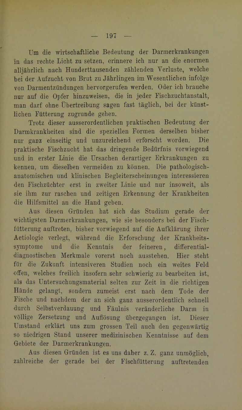 Um die wirtschaftliche Bedeutung der Darmerkrankungen in das rechte Lieht zu setzen, erinnere ich nur an die enormen alljährlich nach Hunderttausenden zählenden Verluste, welche bei der Aufzucht von Brut zu Jährlingen im Wesentlichen infolge von Darmentzündungen hervorgerufen werden. Oder ich brauche nur auf die Opfer hinzuweisen, die in jeder Fischzuchtanstalt, man darf ohne Übertreibung sagen fast täglich, bei der künst- lichen Fütterung zugrunde gehen. Trotz dieser ausserordentlichen praktischen Bedeutung der Darmkrankheiten sind die speziellen Formen derselben bisher nur ganz einseitig und unzureichend erforscht worden. Die praktische Fischzucht hat das dringende Bedürfnis vorwiegend und in erster Linie die Ursachen derartiger Erkrankungen zu kennen, um dieselben vermeiden zu können. Die pathologisch- anatomischen und klinischen Begleiterscheinungen interessieren den Fischzüchter erst in zweiter Linie und nur insoweit, als sie ihm zur raschen und zeitigen Erkennung der Krankheiten die Hilfsmittel an die Hand geben. Aus diesen Gründen hat sich das Studium gerade der wichtigsten Darmerkrankungen, wie sie besonders bei der Fisch- fütterung auftreten, bisher vorwiegend auf die Aufklärung ihrer Aetiologie verlegt, während die Erforschung der Krankheits- symptome und die Kenntnis der feineren, differential- diagnostischen Merkmale vorerst noch ausstehen. Hier steht für die Zukunft intensiveren Studien noch ein weites Feld offen, welches freilich insofern sehr schwierig zu bearbeiten ist, als das Untersuchungsmaterial selten zur Zeit in die richtigen Hände gelangt, sondern zumeist erst nach dem Tode der Fische und nachdem der an sich ganz ausserordentlich schnell durch Selbstverdauung und Fäulnis veränderliche Darm in völlige Zersetzung und Auflösung übergegangen ist. Dieser Umstand erklärt uns zum grossen Teil auch den gegenwärtig so niedrigen Stand unserer medizinischen Kenntnisse auf dem Gebiete der Darmerkrankungen. Aus diesen Gründen ist es uns daher z. Z. ganz unmöglich, zahlreiche der gerade bei der Fischfütterung auftretenden