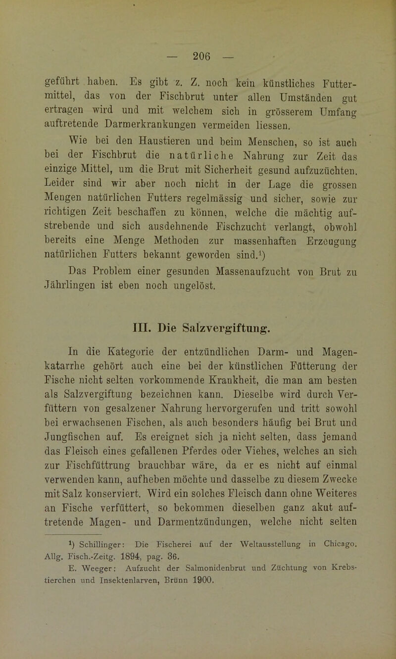 geführt haben. Es gibt z. Z. noch kein künstliches Futter- mittel, das von der Fischbrut unter allen Umständen gut ertragen wird und mit welchem sich in grösserem Umfang auftretende Darmerkrankungen vermeiden Hessen. Wie bei den Haustieren und beim Menschen, so ist auch bei der Fischbrut die natürliche Nahrung zur Zeit das einzige Mittel, um die Brut mit Sicherheit gesund aufzuzüchten. Leider sind wir aber noch nicht in der Lage die grossen Mengen natürlichen Futters regelmässig und sicher, sowie zur richtigen Zeit beschaffen zu können, welche die mächtig auf- strebende und sich ausdehnende Fischzucht verlangt, obwohl bereits eine Menge Methoden zur massenhaften Erzeugung natürlichen Futters bekannt geworden sind.^) Das Problem einer gesunden Massenaufzucht von Brut zu Jährlingen ist eben noch ungelöst. III. Die Salzvergiftuiig. In die Kategorie der entzündlichen Darm- und Magen- katarrhe gehört auch eine bei der künstlichen Fütterung der Fische nicht selten vorkommende Krankheit, die man am besten als SalzvergiftuDg bezeichnen kann. Dieselbe wird durch Ver- füttern von gesalzener Nahrung hervorgerufen und tritt sowohl bei erwachsenen Fischen, als auch besonders häufig bei Brut und Jungfischen auf. Es ereignet sich ja nicht selten, dass jemand das Fleisch eines gefallenen Pferdes oder Viehes, welches an sich zur Fischfüttrung brauchbar wäre, da er es nicht auf einmal verwenden kann, aufheben möchte und dasselbe zu diesem Zwecke mit Salz konserviert. Wird ein solches Fleisch dann ohne Weiteres an Fische verfüttert, so bekommen dieselben ganz akut auf- tretende Magen- und Darmentzündungen, welche nicht selten *) Schillinger: Die Fischerei auf der Weltausstellung in Chicago. Allg, Fisch.-Zeitg. 1894, pag. 36. E. Weeger: Aufzucht der Salmonidenbrut und Züchtung von Krebs- tierchen und Insektenlarven, Brünn 1900.