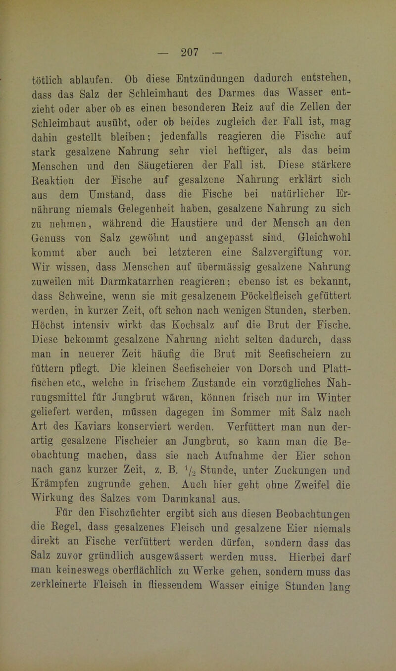 tötlich ablaufen. Ob diese Entzündungen dadurch entstehen, dass das Salz der Schleimhaut des Darmes das Wasser ent- zieht oder aber ob es einen besonderen Eeiz auf die Zellen der Schleimhaut ausübt, oder ob beides zugleich der Fall ist, mag dahin gestellt bleiben; jedenfalls reagieren die Fische auf stark gesalzene Nahrung sehr viel heftiger, als das beim Menschen und den Säugetieren der Fall ist. Diese stärkere Reaktion der Fische auf gesalzene Nahrung erklärt sich aus dem Umstand, dass die Fische bei natürlicher Er- nährung niemals Gelegenheit haben, gesalzene Nahrung zu sich zu nehmen, während die Haustiere und der Mensch an den Genuss von Salz gewöhnt und angepasst sind. Gleichwohl kommt aber auch bei letzteren eine Salzvergiftung vor. Wir wissen, dass Menschen auf übermässig gesalzene Nahrung zuweilen mit Darmkatarrhen reagieren; ebenso ist es bekannt, dass Schweine, wenn sie mit gesalzenem Pöckelfleisch gefüttert werden, in kurzer Zeit, oft schon nach wenigen Stunden, sterben. Höchst intensiv wirkt das Kochsalz auf die Brut der Fische. Diese bekommt gesalzene Nahrung nicht selten dadurch, dass man in neuerer Zeit häufig die Brut mit Seefischeiern zu füttern pflegt. Die kleinen Seefischeier von Dorsch und Platt- fischen etc., welche in frischem Zustande ein vorzügliches Nah- rungsmittel für Jungbrut wären, können frisch nur im Winter geliefert werden, müssen dagegen im Sommer mit Salz nach Art des Kaviars konserviert werden. Verfüttert man nun der- artig gesalzene Fischeier an Jungbrut, so kann man die Be- obachtung machen, dass sie nach Aufnahme der Eier schon nach ganz kurzer Zeit, z. B. i/. Stunde, unter Zuckungen und Krämpfen zugrunde gehen. Auch hier geht ohne Zweifel die Wirkung des Salzes vom Darmkanal aus. Für den Fischzüchter ergibt sich aus diesen Beobachtungen die Regel, dass gesalzenes Fleisch und gesalzene Eier niemals direkt an Fische verfüttert werden dürfen, sondern dass das Salz zuvor gründlich ausgew'ässert werden muss. Hierbei darf man keineswegs oberflächlich zu Werke gehen, sondern muss das zerkleinerte Fleisch in fliessendem Wasser einige Stunden lano- o o