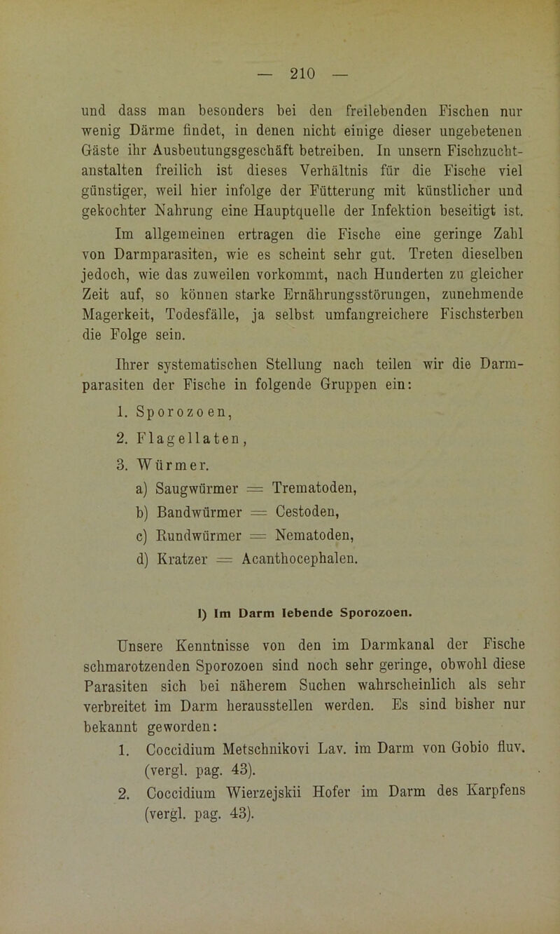 und dass man besonders bei den freilebenden Fiseben nur wenig Därme findet, in denen nicht einige dieser ungebetenen Gäste ihr Ausbeutungsgeschäft betreiben. In unsern Fischzucht- austalten freilich ist dieses Verhältnis für die Fische viel günstiger, weil hier infolge der Fütterung mit künstlicher und gekochter Nahrung eine Hauptquelle der Infektion beseitigt ist. Im allgemeinen ertragen die Fische eine geringe Zahl von Darmparasiten, wie es scheint sehr gut. Treten dieselben jedoch, wie das zuweilen vorkommt, nach Hunderten zu gleicher Zeit auf, so können starke Ernährungsstörungen, zunehmende Magerkeit, Todesfälle, ja selbst umfangreichere Fischsterben die Folge sein. Ihrer systematischen Stellung nach teilen wir die Darm- parasiten der Fische in folgende Gruppen ein; 1. Sporozoen, 2. Flagellaten, 3. Würmer, a) Saugwürmer = Trematoden, b) Bandwürmer = Cestoden, c) Rundwürmer = Nematoden, d) Kratzer = Acanthocephalen. 1) Im Darm lebende Sporozoen. Unsere Kenntnisse von den im Darmkanal der Fische schmarotzenden Sporozoen sind noch sehr geringe, obwohl diese Parasiten sich bei näherem Suchen wahrscheinlich als sehr verbreitet im Darm heraussteilen werden. Es sind bisher nur bekannt geworden: 1. Coccidium Metschnikovi Lav. im Darm von Gobio fiuv. (vergl, pag, 43). 2. Coccidium Wierzejskii Hofer im Darm des Karpfens (vergl. pag. 43).