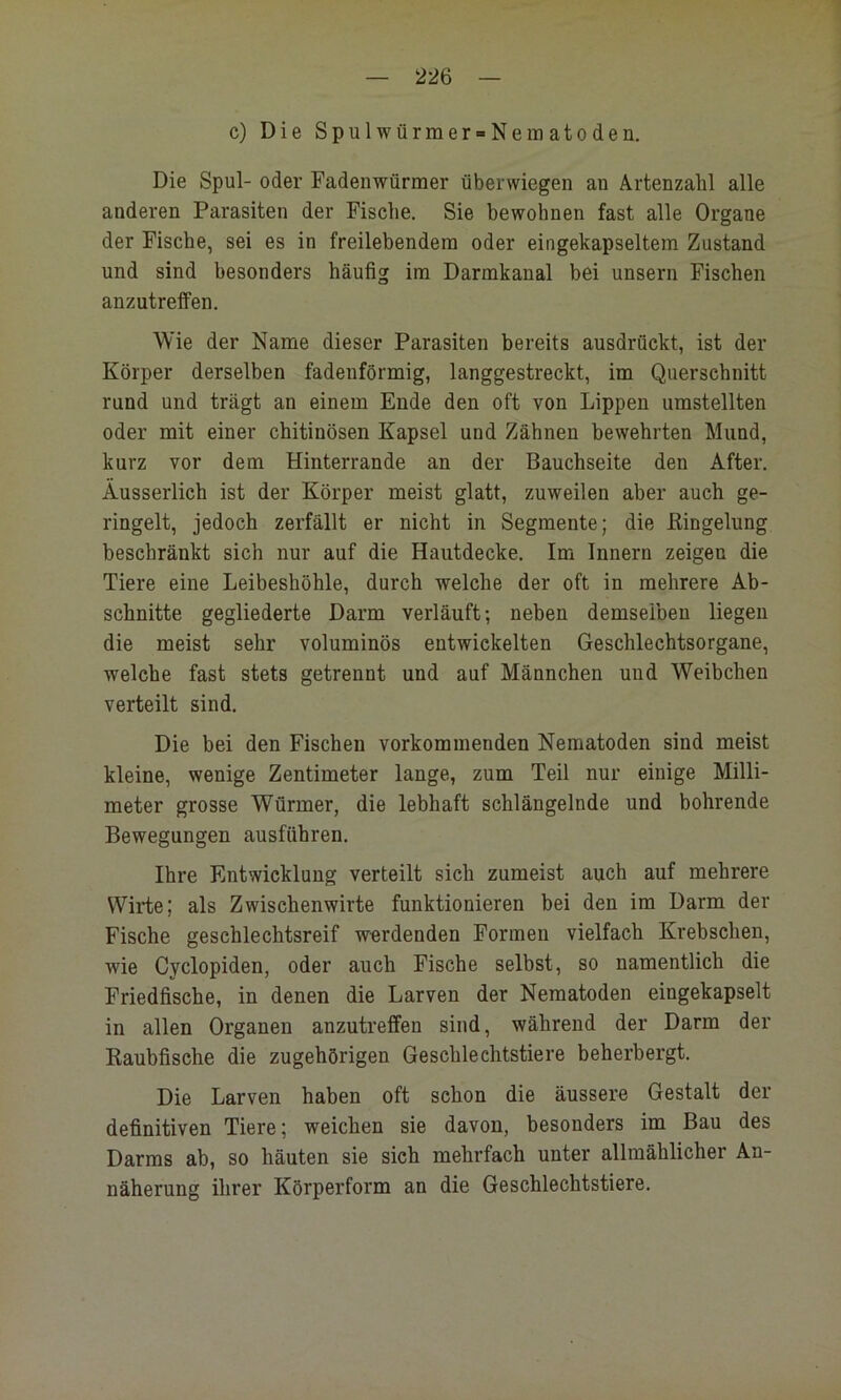 1 — 226 — c) Die Spulwürmer-Nematoden. Die Spul- oder Fadenwürmer überwiegen an Artenzahl alle anderen Parasiten der Fische. Sie bewohnen fast alle Organe der Fische, sei es in freilebendem oder eingekapseltem Zustand und sind besonders häufig im Darmkanal bei unsern Fischen anzutrelfen. Wie der Name dieser Parasiten bereits ausdrückt, ist der Körper derselben fadenförmig, langgestreckt, im Querschnitt rund und trägt an einem Ende den oft von Lippen umstellten oder mit einer chitinösen Kapsel und Zähnen bewehrten Mund, kurz vor dem Hinterrande an der Bauchseite den After. Äusserlich ist der Körper meist glatt, zuweilen aber auch ge- ringelt, jedoch zerfällt er nicht in Segmente; die Kingelung beschränkt sich nur auf die Hautdecke. Im Innern zeigen die Tiere eine Leibeshöhle, durch welche der oft in mehrere Ab- schnitte gegliederte Darm verläuft; neben demselben liegen die meist sehr voluminös entwickelten Geschlechtsorgane, welche fast stets getrennt und auf Männchen uud Weibchen verteilt sind. Die bei den Fischen vorkominenden Nematoden sind meist kleine, wenige Zentimeter lange, zum Teil nur einige Milli- meter grosse Würmer, die lebhaft schlängelnde und bohrende Bewegungen ausführen. Ihre Entwicklung verteilt sich zumeist auch auf mehrere Wirte; als Zwischenwirte funktionieren bei den im Darm der Fische geschlechtsreif werdenden Formen vielfach Krebschen, wie Cyclopiden, oder auch Fische selbst, so namentlich die Friedfische, in denen die Larven der Nematoden eingekapselt in allen Organen anzutrefifen sind, während der Darm der Kaubfische die zugehörigen Geschlechtstiere beherbergt. Die Larven haben oft schon die äussere Gestalt der definitiven Tiere; weichen sie davon, besonders im Bau des Darms ab, so häuten sie sich mehrfach unter allmählicher An- näherung ihrer Körperform an die Geschlechtstiere.