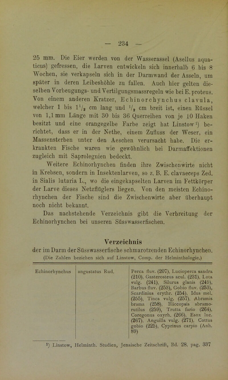 25 mm. Die Eier werden von der Wasserassel (Asellus aqua- ticus) gefressen, die Larven entwickeln sich innerhalb 6 bis 8 Wochen, sie verkapseln sich in der Darmwand der Asseln, um später in deren Leibeshöhle zu fallen. Auch hier gelten die- selben Vorbeugungs- und Vertilgungsmassregeln wie beiE.proteus. Von einem anderen Kratzer, Echinorchynchus clavula, welcher 1 bis l^/g cm lang und V2 cm breit ist, einen Rüssel von 1,1 mm Länge mit 30 bis 36 Querreihen von je 10 Haken besitzt und eine orangegelbe Farbe zeigt hat Linstow^) be- richtet, dass er in der Nethe, einem Zufluss der Weser, ein Massensterben unter den Aeschen verursacht habe. Die er- krankten Fische waren wie gewöhnlich bei Darraaffektionen zugleich mit Saprolegnien bedeckt. Weitere Echinorhyncheo finden ihre Zwischenwirte nicht in Krebsen, sondern in Insektenlarven, so z. B. E. clavaeceps Zed. in Sialis lutaria L., wo die eingekapselten Larven im Fettkörper der Larve dieses Netzflüglers liegen. Von den meisten Echino- rhynchen der Fische sind die Zwischenwirte aber überhaupt noch nicht bekannt. Das nachstehende Verzeichnis gibt die Verbreitung der Echinorhynchen bei unseren Süsswasserfischen. Verzeichnis der im Darm der Süsswasserfische schmarotzenden Echinorhynchen. (Die Zahlen beziehen sich auf Linstow, Comp, der Helminthologie.) Echinorhynchus angustatus Rud. Perca fluv. (207), Lucioperca Sandra (210), Gasterosteus acul. (231), Lota vulg. (241), Silurus glanis (249), Barbus fluv. (253), Gobio fluv. (253), Scardinius erythr. (254), Idus mel. (255), Tinea vulg. (257). Abramis brama (258), Bliccopsis abramo- rutilus (259), Trutta fario (264), Coregonus oxyrh. (266), Esox luc. (267), Anguilla vulg. (271), Cottus gobio (225), Cyprinus carpio (Anh. 89) Linstow, Helminth. Studien, Jenaische Zeitschrift, Bd. 28, pag. 337