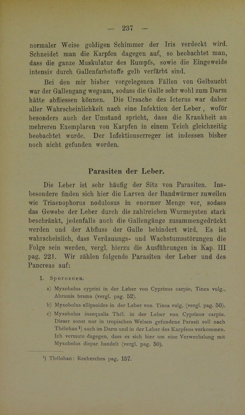 normaler Weise goldigen Schimmer der Iris verdeckt wird. Schneidet man die Karpfen dagegen auf, so beobachtet man, dass die ganze Muskulatur des Kumpfs, sowie die Eingeweide intensiv durch Gallenfarbstoffe gelb verfärbt sind. Bei den mir bisher vorgelegenen Fällen von Gelbsucht war der Gallengang wegsam, sodass die Galle sehr wohl zum Darm hätte abfliessen können. Die Ursache des Icterus war daher aller Wahrscheinlichkeit nach eine Infektion der Leber, wofür besonders auch der Umstand spricht, dass die Krankheit an mehreren Exemplaren von Karpfen in einem Teich gleichzeitig beobachtet wurde. Der Infektionserreger ist indessen bisher noch nicht gefunden worden. Parasiten der Leber. Die Leber ist sehr häufig der Sitz von Parasiten. Ins- besondere finden sich hier die Larven der Bandwürmer zuweilen wie Triaenophorus nodulosus in enormer Menge vor, sodass das Gewebe der Leber durch die zahlreichen Wurmcysten stark beschränkt, jedenfalls auch die Gallengänge zusammengedrückt werden und der Abfluss der Galle behindert wird. Es ist wahrscheinlich, dass Verdauungs- und Wachstumsstörungen die Folge sein werden, vergl. hierzu die Ausführungen in Kap. III pag. 221. Wir zählen folgende Parasiten der Leber und des Pancreas auf: 1. Sporozoen. a) Myxobolus cyprini in der Leber von Cyprinus carpio, Tinea vulg., Abramis brama (vergl. pag. 52). b) Myxobolus ellipsoides in der Leber von Tinea vulg. (vergl. pag. 50). e) Myxobolus inaequalis Thel. in der Leber von Cyprinus earpio. Dieser sonst nur in tropisehen Welsen gefundene Parasit soll naeh Thelohan') aueh im Darm und in der Leber des Karpfens Vorkommen, leb vermute dagegen, dass es sieh hier um eine Verweehslung mit Myxobolus dispar handelt (vergl. pag. 50). Th61ohan: Reeherehes pag. 157.