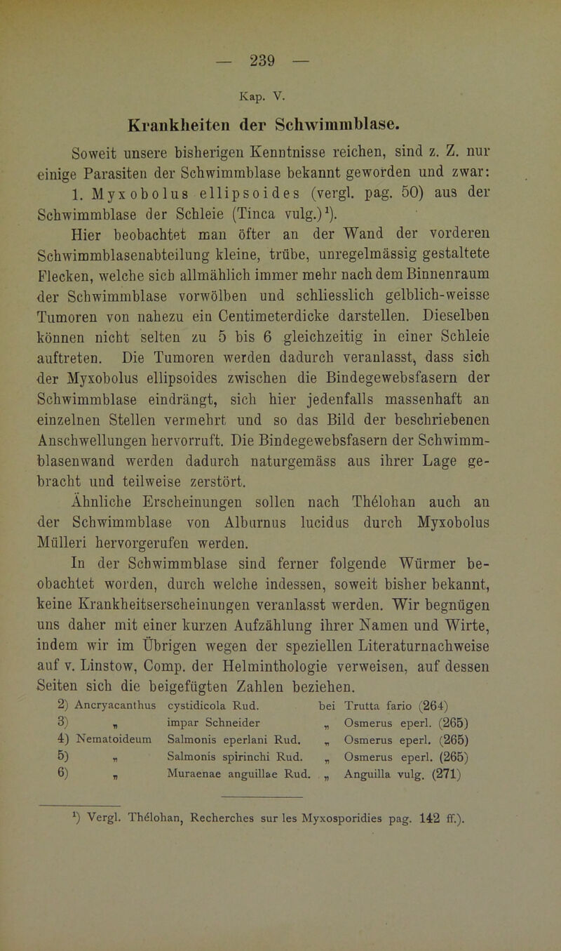 Kap. V. Krankheiten der Schwimmblase. Soweit unsere bisherigen Kenntnisse reichen, sind z. Z. nur einige Parasiten der Schwimmblase bekannt geworden und zwar: 1. Myx Obolus ellipsoides (vergl. pag. 50) aus der Schwimmblase der Schleie (Tinea vulg.)^). Hier beobachtet man öfter an der Wand der vorderen Schwimmblasenabteilung kleine, trübe, unregelmässig gestaltete Flecken, welche sieb allmählich immer mehr nach dem Binnenraum der Schwimmblase vorwölben und schliesslich gelblich-weisse Tumoren von nahezu ein Centimeterdicke darstellen. Dieselben können nicht selten zu 5 bis 6 gleichzeitig in einer Schleie auftreten. Die Tumoren werden dadurch veranlasst^ dass sich der Myxobolus ellipsoides zwischen die Bindegewebsfasern der Schwimmblase eindrängt, sich hier jedenfalls massenhaft an einzelnen Stellen vermehrt und so das Bild der beschriebenen Anschwellungen hervorruft. Die Bindegewebsfasern der Schwimm- blasenwand werden dadurch naturgemäss aus ihrer Lage ge- bracht und teilweise zerstört. Ähnliche Erscheinungen sollen nach Thdlohan auch an der Schwimmblase von Alburnus lucidus durch Myxobolus Mülleri hervorgerufen werden. In der Schwimmblase sind ferner folgende Würmer be- obachtet worden, durch welche indessen, soweit bisher bekannt, keine Krankheitserscheiuuugen veranlasst werden. Wir begnügen uns daher mit einer kurzen Aufzählung ihrer Namen und Wirte, indem wir im Übrigen wegen der speziellen Literaturnachweise auf V. Linstow, Comp, der Helminthologie verweisen, auf dessen Seiten sich die beigefügten Zahlen beziehen. 2) Ancryacanthus cystidicola Rud. bei Trutta fario (264) 3) , impar Schneider „ Osmerus eperl. (265) 4) Nematoideum Salmonis eperlani Rud. „ Osmerus eperl. (265) 5) „ Salmonis spirinchi Rud. „ Osmerus eperl. (265) 6) „ Muraenae anguillae Rud. „ Anguilla vulg. (271) ') Vergl. Thölohan, Recherches sur les Myxosporidies pag. 142 ff.).