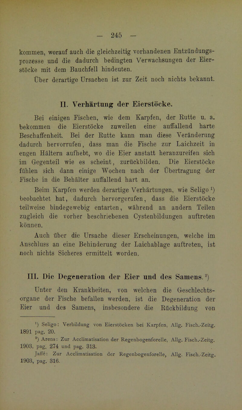 kommen, worauf auch die gleichzeitig vorhandenen Entzündungs- prozesse und die dadurch bedingten Verwachsungen der Eier- stöcke mit dem Bauchfell hindeuten. Über derartige Ursachen ist zur Zeit noch nichts bekannt. II. Verhärtung der Eierstöcke. Bei einigen Fischen, wie dem Karpfen, der Eutte u. a. bekommen die Eierstöcke zuweilen eine auffallend harte Beschaffenheit. Bei der Eutte kann man diese Veränderung dadurch hervorrufen, dass man die Fische zur Laichzeit in engen Haltern aufhebt, wo die Eier anstatt heranzureifen sieh im Gegenteil wie es scheint, zurückbilden. Die Eierstöcke fühlen sich dann einige Wochen nach der Übertragung der Fische in die Behälter auffallend hart an. Beim Karpfen werden derartige Verhärtungen, wie Seligo beobachtet hat, dadurch hervorgerufen, dass die Eierstöcke teilweise bindegewebig entarten, während an andern Teilen zugleich die vorher beschriebenen Cystenbildungen auftreten können. Auch über die Ursache dieser Erscheinungen, welche im Anschluss an eine Behinderung der Laichablage auftreten, ist noch nichts Sicheres ermittelt worden. III. Die Degeneration der Eier und des Samens.^) Unter den Krankheiten, von welchen die Geschlechts- organe der Fische befallen werden, ist die Degeneration der Eier und des Samens, insbesondere die Eückbildung von ') Seligo: Verbildung von Eierstöcken bei Karpfen, Allg. Fisch.-Zeitg. 1891 pag. 20. Arens; Zur Acclimatisation der Regenbogenforelle, Allg. Fisch.-Zeitg. 1903, pag. 274 und pag. 313. Jaff4: Zur Acclimatisation der Regenbogenforelle, Allg. Fisch.-Zeitg. 1903, pag. 316.