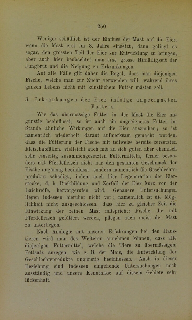 Weniger schädlich ist der Einfluss der Mast auf die Eier, wenn die Mast erst im 3. Jahre einsetzt; dann gelingt es sogar, den grössten Teil der Eier zur Entwicklung zu bringen, aber auch hier beobachtet man eine grosse Hinfälligkeit der Jungbrut und die Neigung zu Erkrankungen. Auf alle Fälle gilt daher die Kegel, dass man diejenigen Fische, welche man zur Zucht verwenden will, während ihres ganzen Lebens nicht mit künstlichem Futter mästen soll. 3. Erkrankungen der Eier infolge ungeeigneten Futters. Wie das übermässige Futter in der Mast die Eier un- günstig beeinflusst, so ist auch ein ungeeignetes Futter im Stande ähnliche Wirkungen auf die Eier auszuüben; so ist namentlich wiederholt darauf aufmerksam gemacht worden, dass die Fütterung der Fische mit teilweise bereits zersetzten Fleischabfällen, vielleicht auch mit an sich guten aber chemisch sehr einseitig zusammengesetzten Futtermitteln, ferner beson- ders mit Pferdefleisch nicht nur den gesamten Geschmack der Fische ungünstg beeinflusst, sondern namentlich die Geschlechts- produkte schädigt, indem auch hier Degeneration der Eier- stöcke, d. h. Rückbildung und Zerfall der Eier kurz vor der Laichreife, hervorgerufen wird. Genauere Untersuchungen liegen indessen hierüber nicht vor; namentlich ist die Mög- lichkeit nicht ausgeschlossen, dass hier zu gleicher Zeit die Einwirkung der reinen Mast mitspricht; Fische, die mit Pferdefleisch gefüttert werden, pflegen auch meist der Mast zu unterliegen. Nach Analogie mit unseren Erfahrungen bei den Haus- tieren wird man des Weiteren annehmen können, dass alle diejenigen Futtermittel, welche die Tiere zu übermässigem Fettsatz anregen, wie z. B. der Mais, die Entwicklung der Geschlechtsprodukte ungünstig beeinflussen. Auch in dieser Beziehung sind indessen eingehende Untersuchungen noch ausständig und unsere Kenntnisse auf diesem Gebiete sehr lückenhaft.