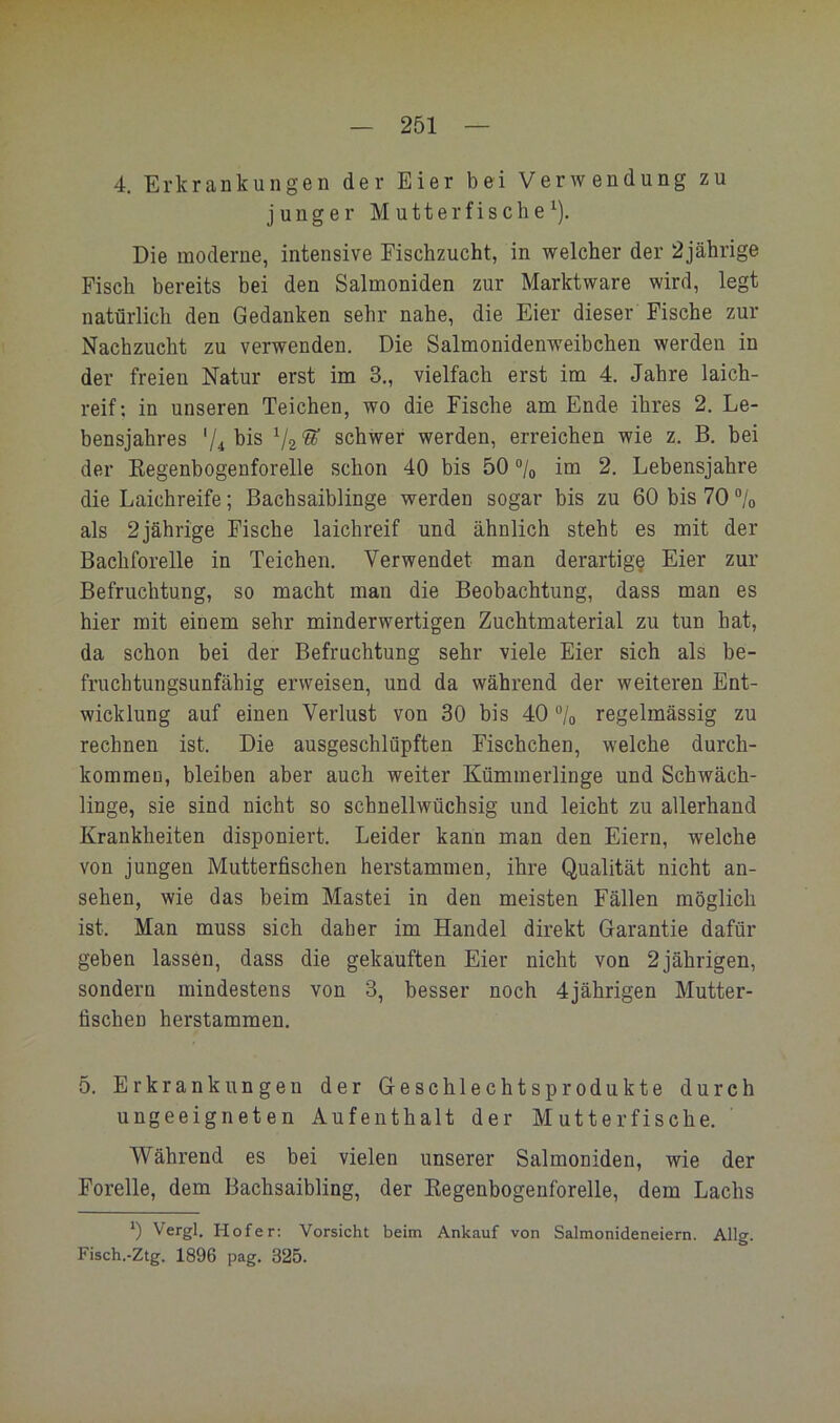 4. Erkrankungen der Eier bei Verwendung zu junger Mutterfische^). Die moderne, intensive Fischzucht, in welcher der 2jährige Fisch bereits bei den Salmoniden zur Marktware wird, legt natürlich den Gedanken sehr nahe, die Eier dieser Fische zur Nachzucht zu verwenden. Die Salmonidenweibchen werden in der freien Natur erst im 3,, vielfach erst im 4. Jahre laich- reif; in unseren Teichen, wo die Fische am Ende ihres 2. Le- bensjahres ^2*^ schwer werden, erreichen wie z. B. bei der Kegenbogenforelle schon 40 bis 50 ®/o icQ 2. Lebensjahre die Laichreife; ßachsaiblinge werden sogar bis zu 60 bis 70 °jo als 2jährige Fische laichreif und ähnlich steht es mit der Bachforelle in Teichen. Verwendet man derartig^ Eier zur Befruchtung, so macht man die Beobachtung, dass man es hier mit einem sehr minderwertigen Zuchtmaterial zu tun hat, da schon bei der Befruchtung sehr viele Eier sich als be- fruchtungsunfähig erweisen, und da während der weiteren Ent- wicklung auf einen Verlust von 30 bis 40 % regelmässig zu rechnen ist. Die ausgeschlüpften Fischchen, welche durch- kommen, bleiben aber auch weiter Kümmerlinge und Schwäch- linge, sie sind nicht so schnellwüchsig und leicht zu allerhand Krankheiten disponiert. Leider kann man den Eiern, welche von jungen Mutterfischen herstammen, ihre Qualität nicht an- sehen, wie das beim Mastei in den meisten Fällen möglich ist. Man muss sich daher im Handel direkt Garantie dafür geben lassen, dass die gekauften Eier nicht von 2 jährigen, sondern mindestens von 3, besser noch 4jährigen Mutter- fischen herstammen. 5. Erkrankungen der G-eschlechtsprodukte durch ungeeigneten Aufenthalt der Mutterfische. Während es bei vielen unserer Salmoniden, wie der Forelle, dem Bachsaibling, der Eegenbogeuforelle, dem Lachs 0 Vergl, Hofer; Vorsicht beim Ankauf von Salmonideneiern. Allg. Fisch.-Ztg. 1896 pag. 325.