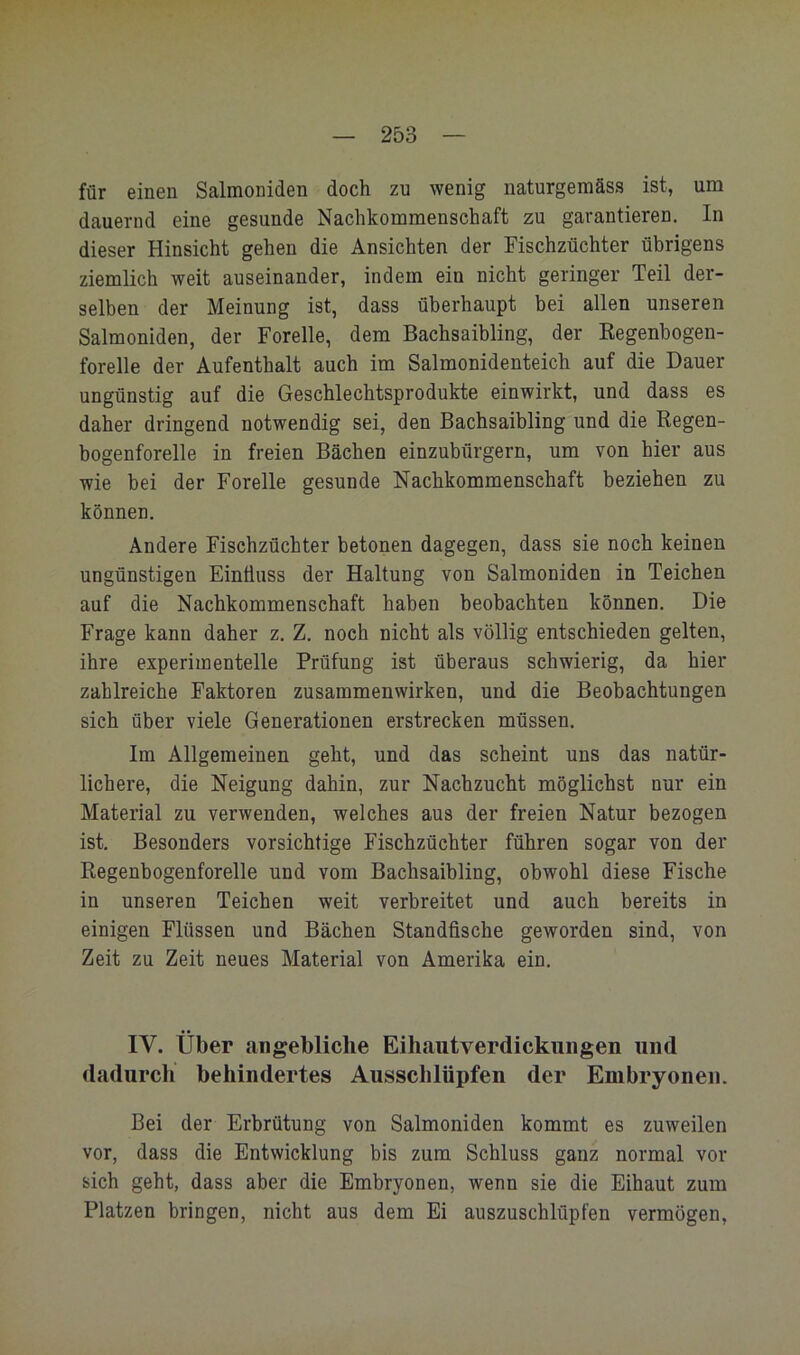 für einen Salmoniden doch zu wenig naturgeraäss ist, um dauernd eine gesunde Nachkommenschaft zu garantieren. In dieser Hinsicht gehen die Ansichten der Fischzüchter übrigens ziemlich weit auseinander, indem ein nicht geringer Teil der- selben der Meinung ist, dass überhaupt bei allen unseren Salmoniden, der Forelle, dem Bachsaibling, der Regenbogen- forelle der Aufenthalt auch im Salmonidenteich auf die Dauer ungünstig auf die Geschlechtsprodukte einwirkt, und dass es daher dringend notwendig sei, den Bachsaibling und die Regen- bogenforelle in freien Bächen einzubürgern, um von hier aus wie bei der Forelle gesunde Nachkommenschaft beziehen zu können. Andere Fischzüchter betonen dagegen, dass sie noch keinen ungünstigen Einöuss der Haltung von Salmoniden in Teichen auf die Nachkommenschaft haben beobachten können. Die Frage kann daher z. Z. noch nicht als völlig entschieden gelten, ihre experimentelle Prüfung ist überaus schwierig, da hier zahlreiche Faktoren Zusammenwirken, und die Beobachtungen sich über viele Generationen erstrecken müssen. Im Allgemeinen geht, und das scheint uns das natür- lichere, die Neigung dahin, zur Nachzucht möglichst nur ein Material zu verwenden, welches aus der freien Natur bezogen ist. Besonders vorsichtige Fischzüchter führen sogar von der Regenbogenforelle und vom Bachsaibling, obwohl diese Fische in unseren Teichen weit verbreitet und auch bereits in einigen Flüssen und Bächen Standfische geworden sind, von Zeit zu Zeit neues Material von Amerika ein. IV. Über angebliche Eihautverdickungen und dadurcli behindertes Ausschlüpfen der Embryonen. Bei der Erbrütung von Salmoniden kommt es zuweilen vor, dass die Entwicklung bis zum Schluss ganz normal vor sich geht, dass aber die Embryonen, wenn sie die Eihaut zum Platzen bringen, nicht aus dem Ei auszuschlüpfen vermögen.