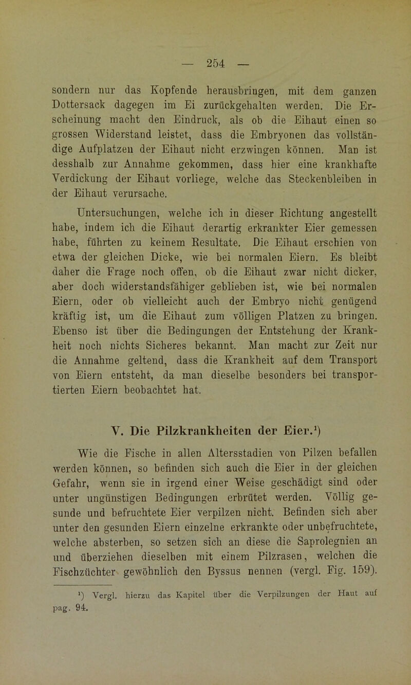 sondern nur das Kopfende herausbringen, mit dem ganzen Dottersack dagegen im Ei zurückgehalten werden. Die Er- scheinung macht den Eindruck, als ob die Eihaut einen so grossen Widerstand leistet, dass die Embryonen das vollstän- dige Aufplatzeii der Eihaut nicht erzwingen können. Man ist desshalb zur Annahme gekommen, dass hier eine krankhafte Verdickung der Eihaut vorliege, welche das Steckenbleiben in der Eihaut verursache. Untersuchungen, welche ich in dieser Dichtung angestellt habe, indem ich die Eihaut derartig erkrankter Eier gemessen habe, führten zu keinem Resultate. Die Eihaut erschien von etwa der gleichen Dicke, wie bei normalen Eiern. Es bleibt daher die Frage noch offen, ob die Eihaut zwar nicht dicker, aber doch widerstandsfähiger geblieben ist, wie bei normalen Eiern, oder ob vielleicht auch der Embryo nicht genügend kräftig ist, um die Eihaut zum völligen Platzen zu bringen. Ebenso ist über die Bedingungen der Entstehung der Krank- heit noch nichts Sicheres bekannt. Man macht zur Zeit nur die Annahme geltend, dass die Krankheit auf dem Transport von Eiern entsteht, da man dieselbe besonders bei transpor- tierten Eiern beobachtet hat. V. Die Pilzkranklieiten der Eier.*) Wie die Fische in allen Altersstadien von Pilzen befallen werden können, so befinden sich auch die Eier in der gleichen Gefahr, wenn sie in irgend einer Weise geschädigt sind oder unter ungünstigen Bedingungen erbrütet werden. Völlig ge- sunde und befruchtete Eier verpilzen nicht. Befinden sieh aber unter den gesunden Eiern einzelne erkrankte oder unbefruchtete, welche absterben, so setzen sich an diese die Saprolegnien an und überziehen dieselben mit einem Pilzrasen, welchen die Fischzüchter gewöhnlich den Byssus nennen (vergl. Fig. 159). *) Vergl. hierzu das Kapitel über die Verpilzungen der Haut auf pag. 94.