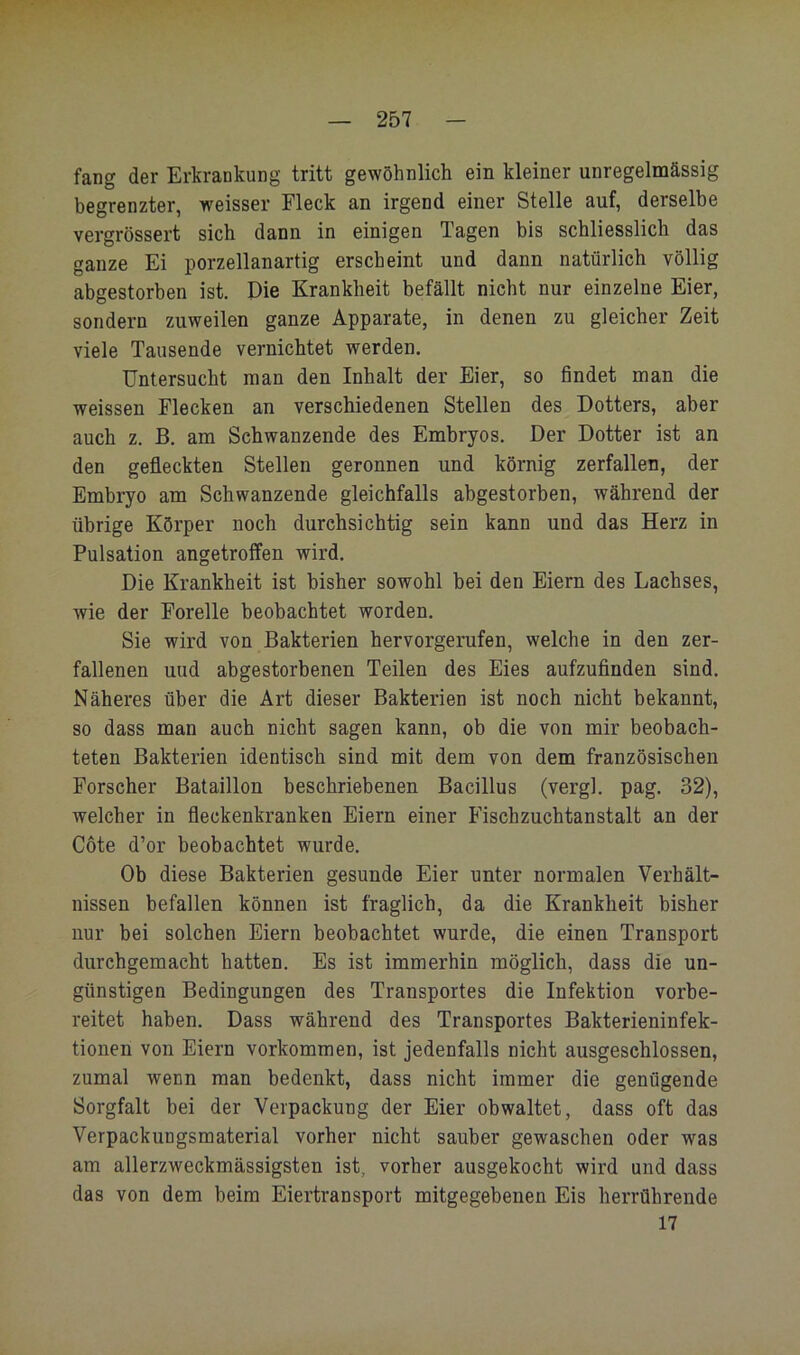 fang der Erkrankung tritt gewöhnlich ein kleiner unregelmässig begrenzter, weisser Fleck an irgend einer Stelle auf, derselbe vergrössert sich dann in einigen Tagen bis schliesslich das ganze Ei porzellanartig erscheint und dann natürlich völlig abgestorben ist. Die Krankheit befällt nicht nur einzelne Eier, sondern zuweilen ganze Apparate, in denen zu gleicher Zeit viele Tausende vernichtet werden. Untersucht man den Inhalt der Eier, so findet man die weissen Flecken an verschiedenen Stellen des Dotters, aber auch z. B. am Schwänzende des Embryos. Der Dotter ist an den gefleckten Stellen geronnen und körnig zerfallen, der Embryo am Schwanzende gleichfalls abgestorben, während der übrige Körper noch durchsichtig sein kann und das Herz in Pulsation angetroffen wird. Die Krankheit ist bisher sowohl bei den Eiern des Lachses, wie der Forelle beobachtet worden. Sie wird von Bakterien hervorgerufen, welche in den zer- fallenen und abgestorbenen Teilen des Eies aufzufinden sind. Näheres über die Art dieser Bakterien ist noch nicht bekannt, so dass man auch nicht sagen kann, ob die von mir beobach- teten Bakterien identisch sind mit dem von dem französischen Forscher Bataillon beschriebenen Bacillus (vergl. pag. 32), welcher in fleckenkranken Eiern einer Fischzuchtanstalt an der Gote d’or beobachtet wurde. Ob diese Bakterien gesunde Eier unter normalen Verhält- nissen befallen können ist fraglich, da die Krankheit bisher nur bei solchen Eiern beobachtet wurde, die einen Transport durchgemacht hatten. Es ist immerhin möglich, dass die un- günstigen Bedingungen des Transportes die Infektion vorbe- reitet haben. Dass während des Transportes Bakterieninfek- tionen von Eiern Vorkommen, ist jedenfalls nicht ausgeschlossen, zumal wenn man bedenkt, dass nicht immer die genügende Sorgfalt bei der Verpackung der Eier obwaltet, dass oft das Verpackungsmaterial vorher nicht sauber gewaschen oder was am allerzweckmässigsten ist, vorher ausgekocht wird und dass das von dem beim Eiertransport mitgegebenen Eis herrührende 17