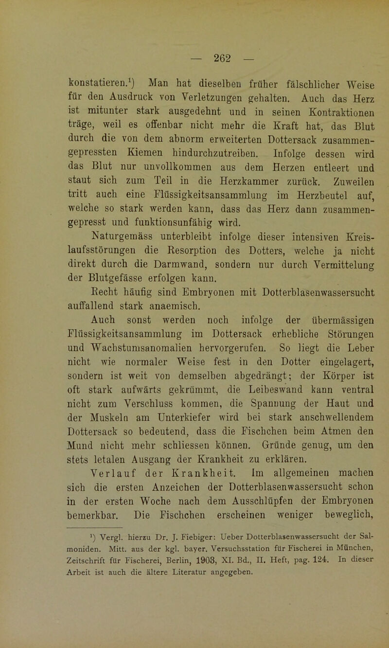 konstatieren.^) Man hat dieselben früher fälschlicher Weise für den Ausdruck von Verletzungen gehalten. Auch das Herz ist mitunter stark ausgedehnt und in seinen Kontraktionen träge, weil es offenbar nicht mehr die Kraft hat, das Blut durch die von dem abnorm erweiterten Dottersack zusammen- gepressten Kiemen hindurchzutreiben. Infolge dessen wird das Blut nur unvollkommen aus dem Herzen entleert und staut sich zum Teil in die Herzkammer zurück. Zuweilen tritt auch eine Flüssigkeitsansammlung im Herzbeutel auf, welche so stark werden kann, dass das Herz dann zusammen- gepresst und funktionsunfähig wird. Naturgemäss unterbleibt infolge dieser intensiven Kreis- laufsstörungen die Resorption des Dotters, welche ja nicht direkt durch die Darmwand, sondern nur durch Vermittelung der Blutgefässe erfolgen kann. Recht häufig sind Embryonen mit Dotterblasenwassersucht auffallend stark anaemisch. Auch sonst werden noch infolge der übermässigen Flüssigkeitsansammlung im Dottersack erhebliche Störungen und Wachstumsanomalien hervorgerufen. So liegt die Leber nicht wie normaler Weise fest in den Dotter eingelagert, sondern ist weit von demselben abgedrängt; der Körper ist oft stark aufwärts gekrümmt, die Leibeswand kann ventral nicht zum Verschluss kommen, die Spannung der Haut und der Muskeln am Unterkiefer wird bei stark anschwellendem Dottersack so bedeutend, dass die Fischchen beim Atmen den Mund nicht mehr schliessen können. Gründe genug, um den stets letalen Ausgang der Krankheit zu erklären. Verlauf der Krankheit. Im allgemeinen machen sich die ersten Anzeichen der Dotterblasenwassersucht schon in der ersten Woche nach dem Ausschlüpfen der Embryonen bemerkbar. Die Fischchen erscheinen weniger beweglich, ') Vergl. hierzu Dr. J. Fiebiger: lieber Dotterblasenwassersucht der Sal- moniden. Mitt. aus der kgl. bayer. Versuchsstation für Fischerei in München, Zeitschrift für Fischerei, Berlin, 19Ö3, XI. Bd., II. Heft, pag. 124. In dieser Arbeit ist auch die ältere Literatur angegeben.
