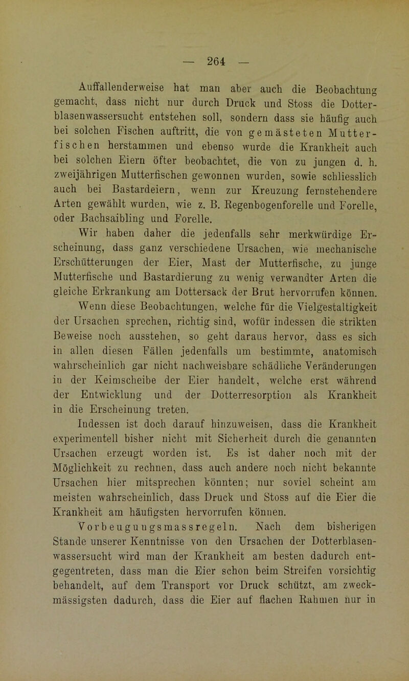 Auffallenderweise hat man aber auch die Beobachtung gemacht, dass nicht nur durch Druck und Stoss die Dotter- blasenwassersucht entstehen soll, sondern dass sie häufig auch bei solchen Fischen auftritt, die von gemästeten Mutter- fischen herstammen und ebenso wurde die Krankheit auch bei solchen Eiern öfter beobachtet, die von zu jungen d, h. zweijährigen Mutterfischen gewonnen wurden, sowie schliesslich auch bei Bastardeiern, wenn zur Kreuzung fernstehendere Arten gewählt wurden, wie z. B. Regenbogenforelle und Forelle, oder Bachsaibling und Forelle. Wir haben daher die jedenfalls sehr merkwürdige Er- scheinung, dass ganz verschiedene Ursachen, wie mechanische Erschütterungen der Eier, Mast der Mutterfische, zu junge Mutterfische und Bastardierung zu wenig verwandter Arten die gleiche Erkrankung am Dottersack der Brut hervorrufen können. Wenn diese Beobachtungen, welche für die Vielgestaltigkeit der Ursachen sprechen, richtig sind, wofür indessen die strikten Beweise noch ausstehen, so geht daraus hervor, dass es sich in allen diesen Fällen jedenfalls um bestimmte, anatomisch wahrscheinlich gar nicht nachweisbare schädliche Veränderungen in der Keimscheibe der Eier handelt, welche erst während der Entwicklung und der Dotterresorption als Krankheit in die Erscheinung treten. Indessen ist doch darauf hinzuweisen, dass die Krankheit experimentell bisher nicht mit Sicherheit durch die genannten Ursachen erzeugt worden ist. Es ist daher noch mit der Möglichkeit zu rechnen, dass auch andere noch nicht bekannte Ursachen hier mitsprechen könnten; nur soviel scheint am meisten wahrscheinlich, dass Druck und Stoss auf die Eier die Krankheit am häufigsten hervorrufen können. Vorbeugungsmassregeln. Nach dem bisherigen Stande unserer Kenntnisse von den Ursachen der Dotterblasen- wassersucht wird man der Krankheit am besten dadurch ent- gegentreten, dass man die Eier schon beim Streifen vorsichtig behandelt, auf dem Transport vor Druck schützt, am zweck- mässigsteu dadurch, dass die Eier auf flachen Rahmen nur in