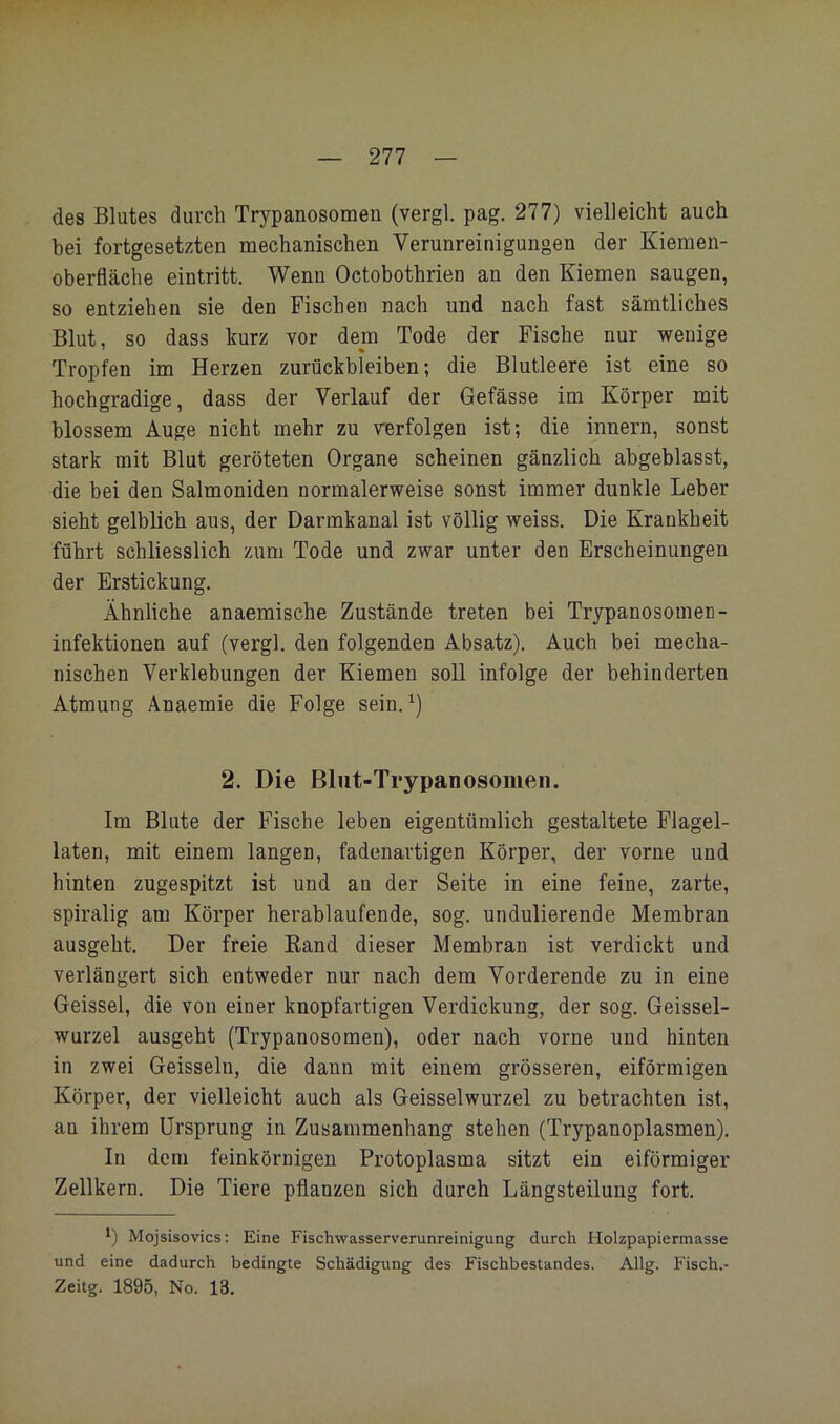 des Blutes durcb Trypanosomen (vergl. pag. 277) vielleicht auch bei fortgesetzten mechanischen Verunreinigungen der Kiemen- oberfläche eintritt. Wenn Octobothrien an den Kiemen saugen, so entziehen sie den Fischen nach und nach fast sämtliches Blut, so dass kurz vor dem Tode der Fische nur wenige Tropfen im Herzen Zurückbleiben; die Blutleere ist eine so hochgradige, dass der Verlauf der Gefässe im Körper mit blossem Auge nicht mehr zu verfolgen ist; die innern, sonst stark mit Blut geröteten Organe scheinen gänzlich abgeblasst, die bei den Salmoniden normalerweise sonst immer dunkle Leber sieht gelblich aus, der Darmkanal ist völlig weiss. Die Krankheit führt schliesslich zum Tode und zwar unter den Erscheinungen der Erstickung. Ähnliche anaemische Zustände treten bei Trypanosomen- Infektionen auf (vergl, den folgenden Absatz). Auch bei mecha- nischen Verklebungen der Kiemen soll infolge der behinderten Atmung Anaemie die Folge sein,^) 2. Die Blut-Trypanosomen. Im Blute der Fische leben eigentümlich gestaltete Flagel- laten, mit einem langen, fadenavtigen Körper, der vorne und hinten zugespitzt ist und an der Seite in eine feine, zarte, spiralig am Körper herablaufende, sog. undulierende Membran ausgeht. Der freie Eand dieser Membran ist verdickt und verlängert sich entweder nur nach dem Vorderende zu in eine Geissei, die von einer knopfartigen Verdickung, der sog. Geissel- wurzel ausgeht (Trypanosomen), oder nach vorne und hinten in zwei Geissein, die dann mit einem grösseren, eiförmigen Körper, der vielleicht auch als Geisselwurzel zu betrachten ist, an ihrem Ursprung in Zusammenhang stehen (Trypanoplasmen). In dem feinkörnigen Protoplasma sitzt ein eiförmiger Zellkern. Die Tiere pflanzen sich durch Längsteilung fort. *) Mojsisovics; Eine Fischwasserverunreinigung durch Holzpapiermasse und eine dadurch bedingte Schädigung des Fischbestandes. Allg. Fisch.- Zeitg. 1895, No. 13,