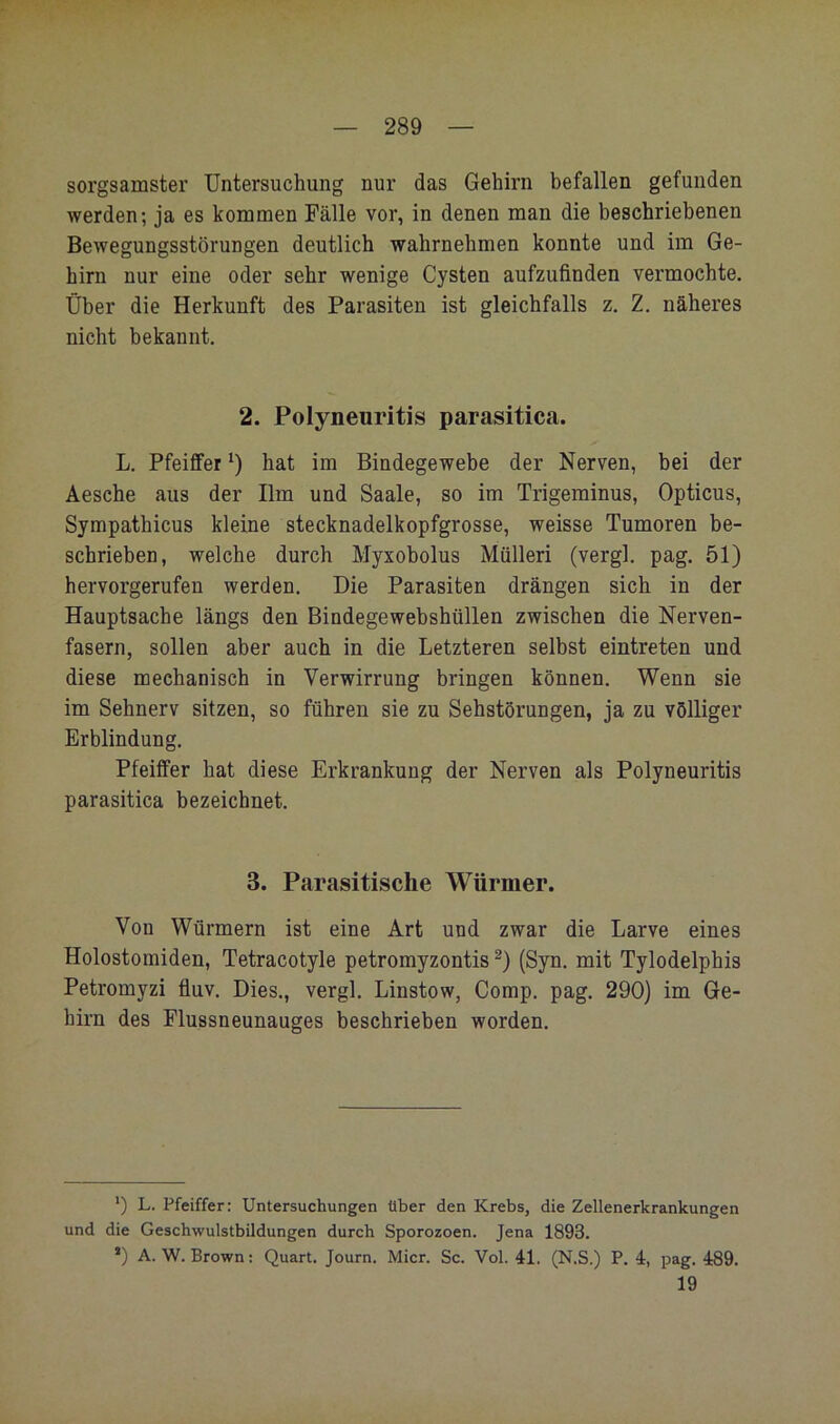 sorgsamster Untersuchung nur das Gehirn befallen gefunden werden; ja es kommen Fälle vor, in denen man die beschriebenen Bewegungsstörungen deutlich wahrnehmen konnte und im Ge- hirn nur eine oder sehr wenige Cysten aufzufinden vermochte. Über die Herkunft des Parasiten ist gleichfalls z. Z. näheres nicht bekannt. 2. Polyneuritis parasitica. L. Pfeiffer hat im Bindegewebe der Nerven, bei der Aesche aus der Ilm und Saale, so im Trigeminus, Opticus, Sympathicus kleine stecknadelkopfgrosse, weisse Tumoren be- schrieben, welche durch Myxobolus Mülleri (vergl. pag. 51) hervorgerufeu werden. Die Parasiten drängen sich in der Hauptsache längs den Bindegewebshüllen zwischen die Nerven- fasern, sollen aber auch in die Letzteren selbst eintreten und diese mechanisch in Verwirrung bringen können. Wenn sie im Sehnerv sitzen, so führen sie zu Sehstörungen, ja zu völliger Erblindung. Pfeiffer hat diese Erkrankung der Nerven als Polyneuritis parasitica bezeichnet. 3. Parasitische Würmer. Von Würmern ist eine Art und zwar die Larve eines Holostomiden, Tetracotyle petromyzontis (Syn. mit Tylodelphis Petromyzi fluv. Dies., vergl. Linstow, Comp. pag. 290) im Ge- hirn des Flussneunauges beschrieben worden. *) L. Pfeiffer: Untersuchungen über den Krebs, die Zellenerkrankungen und die Geschwulstbildungen durch Sporozoen. Jena 1893. *) A.W. Brown; Quart. Journ. Micr. Sc. Vol. 41. (N.S.) P. 4, pag. 489. 19