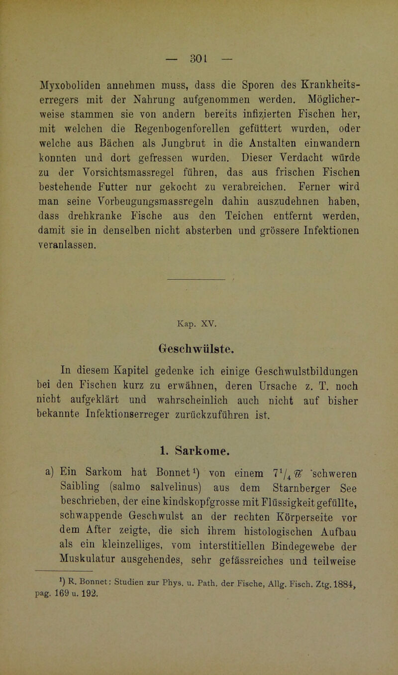 Myxoboliden annehmen muss, dass die Sporen des Krankheits- erregers mit der Nahrung aufgenommen werden. Möglicher- weise stammen sie von andern bereits infizierten Fischen her, mit welchen die Regenbogenforellen gefüttert wurden, oder welche aus Bächen als Jungbrut in die Anstalten einwandern konnten und dort gefressen wurden. Dieser Verdacht würde zu der Vorsichtsmassregel führen, das aus frischen Fischen bestehende Futter nur gekocht zu verabreichen. Ferner wird man seine Vorbeugungsraassregeln dahin auszudehnen haben, dass drehkranke Fische aus den Teichen entfernt werden, damit sie in denselben nicht absterben und grössere Infektionen veranlassen. Kap. XV. Geschwülste. In diesem Kapitel gedenke ich einige Geschwulstbildungen bei den Fischen kurz zu erwähnen, deren Ursache z. T. noch nicht aufgeklärt und wahrscheinlich auch nicht auf bisher bekannte Infektionserreger zurückzuführen ist. 1. Sarkome. a) Ein Sarkom hat Bonnet von einem 7^/4® 'schweren Saibling (salmo salvelinus) aus dem Starnberger See beschrieben, der eine kindskopfgrosse mit Flüssigkeit gefüllte, schwappende Geschwulst an der rechten Körperseite vor dem After zeigte, die sich ihrem histologischen Aufbau als ein kleinzelliges, vom interstitiellen Bindegewebe der Muskulatur ausgehendes, sehr gefässreiches und teilweise >) R. Bonnet: Studien zur Phys. u. Path. der Fische, Allg. Fisch. Ztg. 1884-, pag. 169 u. 192.