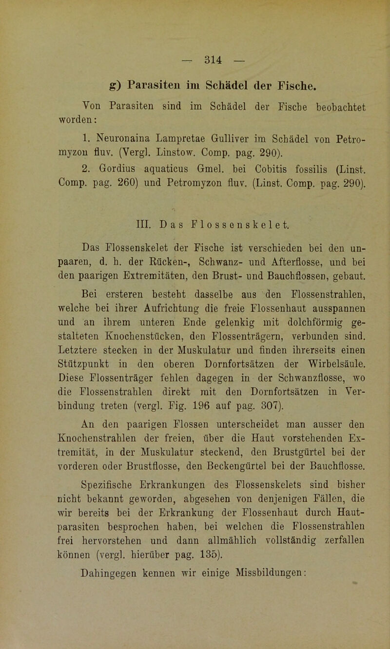 g) Parasiten im Schädel der Fische. Von Parasiten sind im Schädel der Fische beobachtet worden: 1. Neuronaina Lampretae Gulliver ira Schädel von Petro- myzou fluv. (Vergl, Linstow. Comp, pag, 290). 2. Gordius aquaticus Gmel. bei Cobitis fossilis (Linst, Comp. pag. 260) und Petromyzon fluv. (Linst. Comp. pag. 290). III. Das Plossonskelet. Das Flossenskelet der Fische ist verschieden bei den un- paaren, d. h. der Rücken-, Schwanz- und Afterflosse, und bei den paarigen Extremitäten, den Brust- und Bauchflossen, gebaut. Bei ersteren besteht dasselbe aus den Flossenstrahlen, welche bei ihrer Aufrichtung die freie Flossenhaut ausspannen und an ihrem unteren Ende gelenkig mit dolchförmig ge- stalteten Knochenstücken, den Flossenträgern, verbunden sind. Letztere stecken in der Muskulatur und Anden ihrerseits einen Stützpunkt in den oberen Dornfortsätzen der Wirbelsäule. Diese Flossenträger fehlen dagegen in der Schwanzflosse, wo die Flossenstrahlen direkt mit den Dornfortsätzen in Ver- bindung treten (vergl, Fig. 196 auf pag. 307). An den paarigen Flossen unterscheidet man ausser den Knochenstrahlen der freien, über die Haut vorstehenden Ex- tremität, in der Muskulatur steckend, den Brustgürtel bei der vorderen oder Brustflosse, den Beckengürtel bei der Bauchflosse. Spezifische Erkrankungen des Flossenskelets sind bisher nicht bekannt geworden, abgesehen von denjenigen Fällen, die wir bereits bei der Erkrankung der Flossenhaut durch Haut- parasiten besprochen haben, bei welchen die Flossenstrahlen frei hervorstehen und dann allmählich vollständig zerfallen können (vergl. hierüber pag. 135). Dahingegen kennen wir einige Missbildungen: