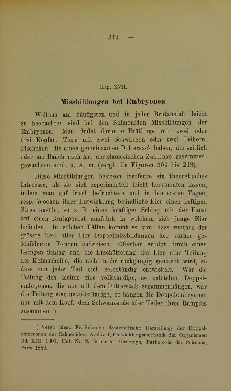 Kap. XVII. Missbildungen bei Embryonen. Weitaus am häufigsten und in jeder Brutanstalt leicht zu beobachten sind bei den Salmoniden Missbildungen der Embryonen. Man findet darunter Brütlinge mit zwei oder drei Köpfen, .Tiere mit zwei Schwänzen oder zwei Leibern, Fischchen, die einen gemeinsamen Dottersack haben, die seitlich oder am Bauch nach Art der siamesischen Zwillinge zusammen- gewachsen sind, u. A. m. (vergl. die Figuren 209 bis 213). Diese Missbildungen besitzen insoferne ein theoretisches Interesse, als sie sich experimentell leicht hervorrufen lassen, indem man auf frisch befruchtete und in den ersten Tagen, resp. Wochen ihrer Entwicklung befindliche Eier einen heftigen Stoss ausübt, so z. B. einen kräftigen Schlag mit der Faust auf einen Brutapparat ausführt, in welchem sich junge Eier befinden. In solchen Fällen kommt es vor, dass weitaus der grösste Teil aller Eier Doppelmissbildungen der vorher ge- schilderten Formen aufweisen. Offenbar erfolgt durch einen heftigen Schlag und die Erschütterung der Eier eine Teilung der Keimscheibe, die nicht mehr rückgängig gemacht wird, so dass nun jeder Teil sich selbständig entwickelt. War die Teilung des Keims eine vollständige, so entstehen Doppel- embryonen, die nur mit dem Dottersack Zusammenhängen, war die Teilung eine unvollständige, so hängen die Doppelembryonen nur mit dem Kopf, dem Schwanzende oder Teilen ihres Kumpfes zusammen. b Vergl. hiezu Fr. Schmitt; Systematische Darstellung der Doppel- embryonen der Salmoniden, Archiv f. Entwicklungsmechanik der Organismen Bd. XIII. 1901, Heft Nr. 2, ferner M. Girdwoyn, Pathologie des Poissons, Paris 1880.