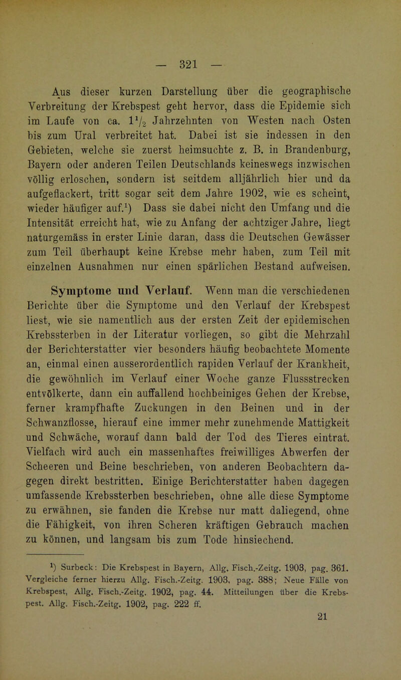 Aus dieser kurzen Darstellung über die geographische Verbreitung der Krebspest geht hervor, dass die Epidemie sich im Laufe von ca. IV2 Jahrzehnten von Westen nach Osten bis zum Ural verbreitet hat. Dabei ist sie indessen in den Gebieten, welche sie zuerst heimsuchte z. B. in Brandenburg, Bayern oder anderen Teilen Deutschlands keineswegs inzwischen völlig erloschen, sondern ist seitdem alljährlich hier und da aufgeflackert, tritt sogar seit dem Jahre 1902, wie es scheint, wieder häufiger auf.^) Dass sie dabei nicht den Umfang und die Intensität erreicht hat, wie zu Anfang der achtziger Jahre, liegt naturgemäss in erster Linie daran, dass die Deutschen Gewässer zum Teil überhaupt keine Krebse mehr haben, zum Teil mit einzelnen Ausnahmen nur einen spärlichen Bestand aufweisen. Symptome und Verlauf. Wenn man die verschiedenen Berichte über die Symptome und den Verlauf der Krebspest liest, wie sie namentlich aus der ersten Zeit der epidemischen Krebssterben in der Literatur voiiiegen, so gibt die Mehrzahl der Berichterstatter vier besonders häufig beobachtete Momente an, einmal einen ausserordentlich rapiden Verlauf der Krankheit, die gewöhnlich im Verlauf einer Woche ganze Flussstrecken entvölkerte, dann ein auffallend hochbeiniges Gehen der Krebse, ferner krampfhafte Zuckungen in den Beinen und in der Schwanzflosse, hierauf eine immer mehr zunehmende Mattigkeit und Schwäche, worauf dann bald der Tod des Tieres eintrat. Vielfach wird auch ein massenhaftes freiwilliges Abwerfen der Scheeren und Beine beschrieben, von anderen Beobachtern da- gegen direkt bestritten. Einige Berichterstatter haben dagegen umfassende Krebssterben beschrieben, ohne alle diese Symptome zu erwähnen, sie fanden die Krebse nur matt daliegend, ohne die Fähigkeit, von ihren Scheren kräftigen Gebrauch machen zu können, und langsam bis zum Tode hinsiechend. Surbeck: Die Krebspest in Bayern, Allg. Fisch.-Zeitg. 1903, pag. 361. Vergleiche ferner hierzu Allg. Fisch.-Zeitg. 1903. pag. 388; Neue Fälle von Krebspest, Allg. Fisch.-Zeitg. 1902, pag. 44. Mitteilungen über die Krebs- pest. Allg. Fisch.-Zeitg. 1902, pag. 222 ff. 21