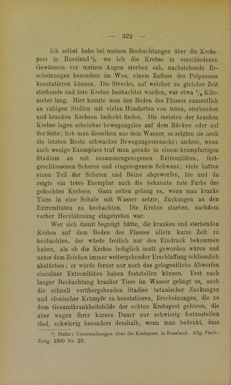 Ich selbst habe bei meinen Beobachtungen über die Krebs- pest in Russland ^), wo ich die Krebse in verschiedenen Gewässern vor meinen Augen sterben sah, nachstehende Er- scheinungen besonders im Woo, einem Zufluss des Peipussees konstatieren können. Die Strecke, auf welcher zu gleicher Zeit sterbende und tote Krebse beobachtet wurden, war etwa V2 Kilo- meter lang. Hier konnte man den Boden des Flusses namentlich an ruhigen Stellen mit vielen Hunderten von toten, sterbenden und kranken Krebsen bedeckt finden. Die meisten der kranken Krebse lagen scheinbar bewegungslos auf dem Rücken oder auf der Seite; hob man dieselben aus dem Wasser, so zeigten sie noch die letzten Reste schwacher Bewegungsversuche; andere, wenn auch wenige Exemplare traf man gerade in einem krampfartigen Stadium an mit zusammengezogenen Extremitäten, fest- geschlossenen Scheren und eingezogenem Schwanz; viele hatten einen Teil der Scheren und Beine abgeworfen, hie und da zeigte ein totes Exemplar auch die bekannte rote Farbe des gekochten Krebses. Ganz selten gelang es, wenn man kranke Tiere in eine Schale mit Wasser setzte, Zuckungen an den Extremitäten zu beobachten. Die Krebse starben, nachdem vorher Herzlähmung eingetreten war. Wer sich damit begnügt hätte, die kranken und sterbenden Krebse auf dem Boden des Flusses allein kurze Zeit zu beobachten, der würde freilich nur den Eindruck bekommen haben, als ob die Krebse lediglich matt geworden wären und unter dem Zeichen immer weitergehender Erschlaffung schliesslich abstürben; er würde ferner nur noch das gelegentliche Abwerfen einzelner Extremitäten haben feststellen können. Erst nach langer Beobachtung kranker Tiere im Wasser gelingt es, auch . die schnell vorübergehenden Stadien tetanischer Zuckungen und clonischer Krämpfe zu konstatieren, Erscheinungen, die zu dem Gesamtkrankheitsbilde der echten Krebspest gehören, die aber wegen ihrer kurzen Dauer nur schwierig festzustellen sind, schwierig besonders desshalb, wenn man bedenkt, dass *) Hofer: Untersuchungen über die Krebspest in Russland. Allg. Fisch.- Zeitg. 1900 Nr. 23.