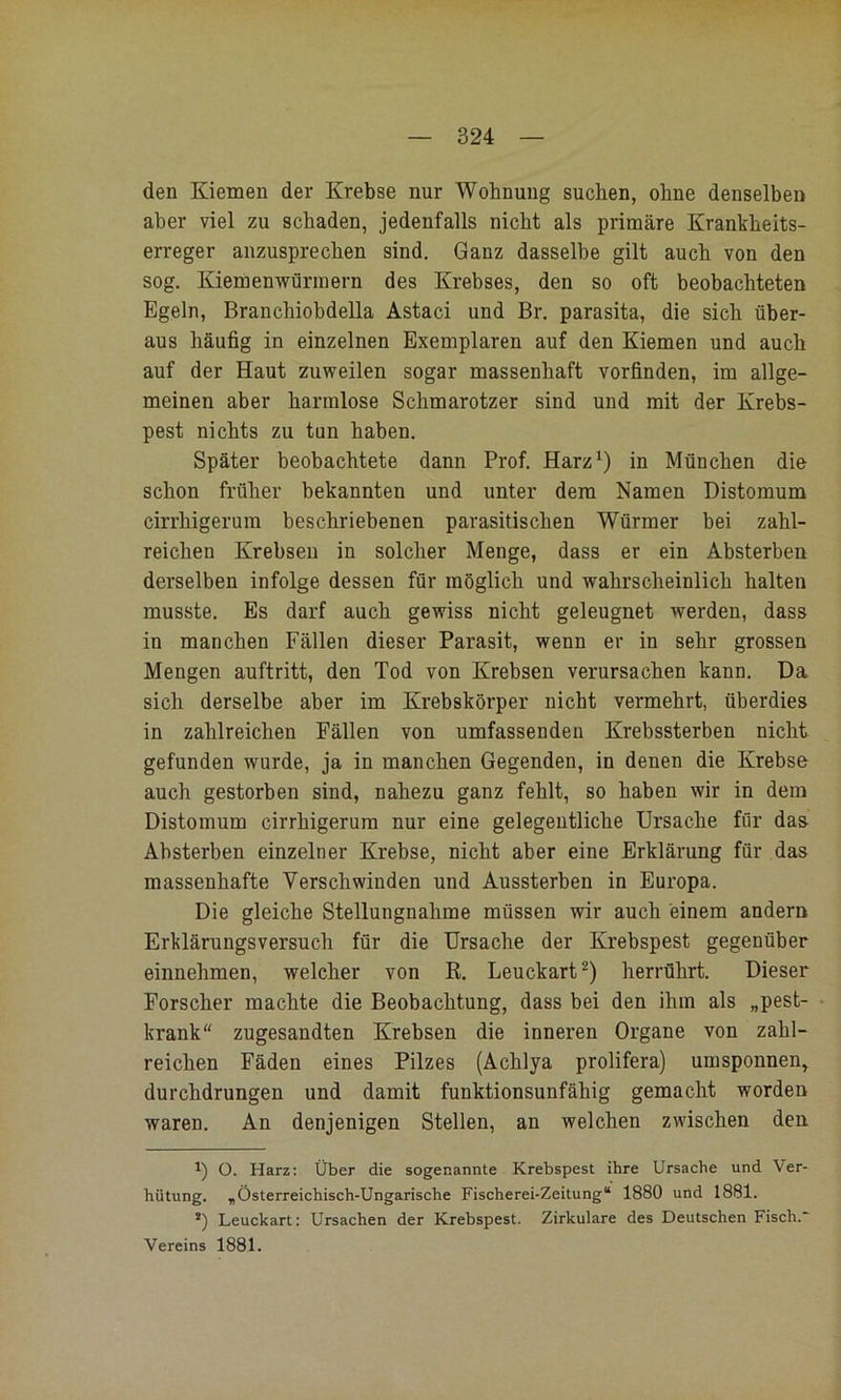 den Kiemen der Krebse nur Wohnung suchen, ohne denselben aber viel zu schaden, jedenfalls nicht als primäre Krankheits- erreger anzusprechen sind. Ganz dasselbe gilt auch von den sog. Kiemenwürinern des Krebses, den so oft beobachteten Egeln, Branchiohdella Astaci und Br. parasita, die sich über- aus häufig in einzelnen Exemplaren auf den Kiemen und auch auf der Haut zuweilen sogar massenhaft vorfinden, im allge- meinen aber harmlose Schmarotzer sind und mit der Krebs- pest nichts zu tun haben. Später beobachtete dann Prof. Harz‘) in München die schon früher bekannten und unter dem Namen Distomum cirrhigerum beschriebenen parasitischen Würmer bei zahl- reichen Krebsen in solcher Menge, dass er ein Absterben derselben infolge dessen für möglich und wahrscheinlich halten musste. Es darf auch gewiss nicht geleugnet werden, dass in manchen Fällen dieser Parasit, wenn er in sehr grossen Mengen auftritt, den Tod von Krebsen verursachen kann. Da sich derselbe aber im Krebskörper nicht vermehrt, überdies in zahlreichen Fällen von umfassenden Krebssterben nicht gefunden wurde, ja in manchen Gegenden, in denen die Krebse auch gestorben sind, nahezu ganz fehlt, so haben wir in dem Distomum cirrhigerum nur eine gelegentliche Ursache für das Absterben einzelner Krebse, nicht aber eine Erklärung für das massenhafte Verschwinden und Aussterben in Europa. Die gleiche Stellungnahme müssen wir auch einem andern Erklärungsversuch für die Ursache der Krebspest gegenüber einnehmen, welcher von R. Leuckart^) herrührt. Dieser Forscher machte die Beobachtung, dass bei den ihm als „pest- krank“ zugesandten Krebsen die inneren Organe von zahl- reichen Fäden eines Pilzes (Achlya prolifera) umsponnen, durchdrungen und damit funktionsunfähig gemacht worden waren. An denjenigen Stellen, an welchen zwischen den O. Harz; Über die sogenannte Krebspest ihre Ursache und Ver- hütung. „Österreichisch-Ungarische Fischerei-Zeitung“ 1880 und 1881. *) Leuckart; Ursachen der Krebspest. Zirkulare des Deutschen Fisch.“ Vereins 1881.