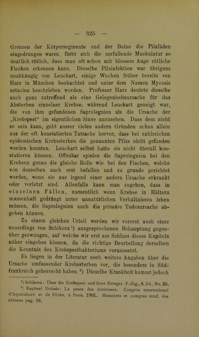 S25 Grenzen der Körpersegmente und der Beine die Pilzfäden eingedrungen waren, färbt sich die zerfallende Muskulatur so deutlich rötlich, dass man oft schon mit blossem Auge rötliche Flecken erkennen kann. Dieselbe Pilzinfektion war übrigens unabhängig von Leuckart, einige Wochen früher bereits von Harz in München beobachtet und unter dem Namen Mycosis astacina beschrieben worden. Professor Harz deutete dieselbe auch ganz zutreffend als eine Gelegenheitsursache für das Absterben einzelner Krebse, während Leuckart geneigt war, die von ihm gefundenen Saprolegnien als die Ursache der „Krebspest“ im eigentlichen Sinne anzusehen. Dass dem nicht so sein kann, geht ausser vielen andern Gründen schon allein aus der oft konstatierten Tatsache hervor, dass bei zahlreichen epidemischen Krebssterben die genannten Pilze nicht gefunden werden konnten. Leuckart selbst hatte sie nicht überall kon- statieren können. Offenbar spielen die Saprolegnien bei den Krebsen genau die gleiche Rolle wie bei den Fischen, welche von denselben auch erst befallen und zu gründe gerichtet werden, wenn sie aus irgend einer andern Ursache erkrankt oder verletzt sind. Allenfalls kann man zugeben, dass in einzelnen Fällen, namentlich wenn Krebse in Haltern massenhaft gedrängt unter unnatürlichen Verhältnissen leben müssen, die Saprolegnien auch die primäre Todesursache ab- geben können. Zu einem gleichen Urteil werden wir vorerst auch einer neuerdings von Schikora^) ausgesprochenen Behauptung gegen- über gezwungen, auf welche wir erst am Schluss dieses Kapitels näher eingehen können, da die richtige Beurteilung derselben die Kenntnis des Krebspestbakteriums voraussetzt. Es liegen in der Literatur noch weitere Angaben über die Ursache umfassender Krebssterben vor, die besonders in Süd- frankreich geherrscht haben. Dieselbe Krankheit kommt jedoch *) Schikora; Über die Krebspest und ihrer Erreger. F.-Ztg,, 6.Bd., No. 23. ) Raphael Dubois: La peste des dcrevisses. Congres international d Aquiculture et de Pöche, ä Paris, 19Ü1. Memoires et comptes rend. des söances pag. 56.