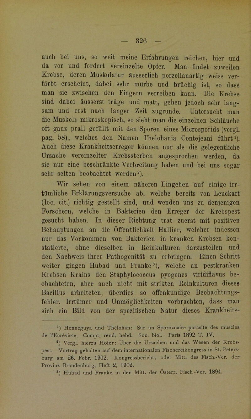 auch bei uns, so weit meine Erfahrungen reichen, hier und da vor und fordert vereinzelte Opfer. Man findet zuweilen Krebse, deren Muskulatur äusserlich porzellanartig weiss ver- färbt erscheint, dabei sehr mürbe und brüchig ist, so dass man sie zwischen den Fingern verreiben kann. Die Krebse sind dabei äusserst träge und matt, gehen jedoch sehr lang- sam und erst nach langer Zeit zugrunde. Untersucht man die Muskeln mikroskopisch, so sieht man die einzelnen Schläuche oft ganz prall gefüllt mit den Sporeu eines Microsporids (vergl. pag. 58), welches den Namen Thelohania Contejeani führt ^). Auch diese Krankheitserreger können nur als die gelegentliche Ursache vereinzelter Krebssterben angesprochen werden, da sie nur eine beschränkte Verbreitung haben und bei uns sogar sehr selten beobachtet werden^). Wir sehen von einem näheren Eingehen auf einige irr- tümliche Erklärungsversuche ab, welche bereits von Leuckart (loc. cit.) richtig gestellt sind, und wenden uns zu denjenigen Forschern, welche in Bakterien den Erreger der Krebspest gesucht haben. In dieser Richtung trat zuerst mit positiven BehauptuDgen an die Öffentlichkeit Hallier, welcher indessen nur das Vorkommen von Bakterien in kranken Krebsen kon- statierte, ohne dieselben in Reinkulturen darzustellen und den Nachweis ihrer Pathogenität zu erbringen. Einen Schritt weiter gingen Hubad und Franke®), welche an pestkranken Krebsen Krains den Staphylococcus pyogenes viridifiavus be- obachteten, aber auch nicht mit strikten Reinkulturen dieses Bacillus arbeiteten, überdies so offenkundige Beobachtungs- fehler, Irrtümer und Unmöglichkeiten vorbrachten, dass man sich ein Bild von der spezifischen Natur dieses Krankheits- ') Henneguya und Thelohan: Sur un Sporozoaire parasite des muscles de l'Ecrdvisse. Compt. rend. hebd. Soc. biol. Paris 1892 T. IV. *) Vergl. hierzu Hofer: Über die Ursachen und das Wesen der Krebs- pest. Vortrag gehalten auf dem internationalen Fischereikongress in St. Peters- burg am 26. Febr. 1902. Kongressbericht, oder Mitt. des Fisch.-Ver. der Provinz Brandenburg, Heft 2, 1902. ®) Hubad und Franke in den Mitt. der Österr. Fisch -Ver. 1894-.