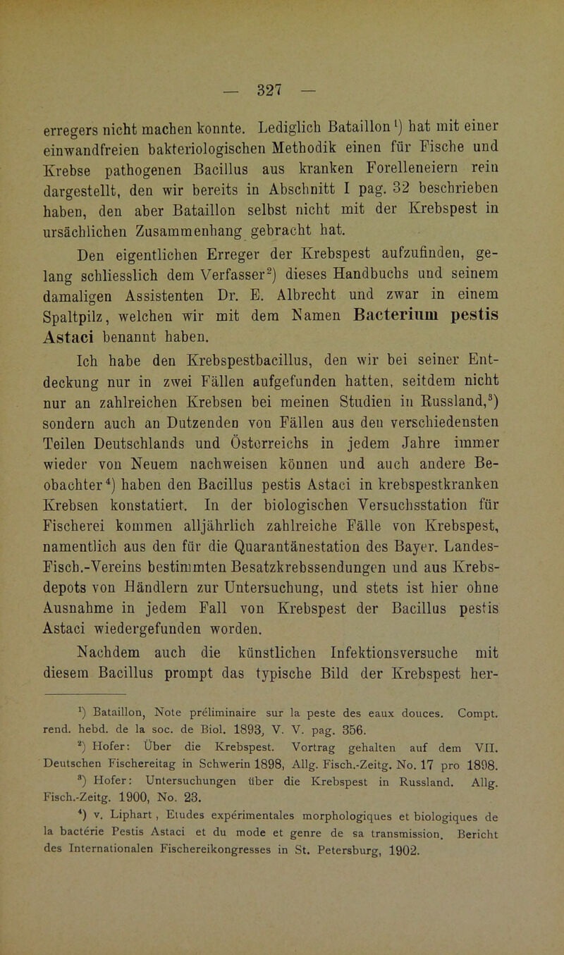 erregers nicht machen konnte. Lediglich Bataillon hat mit einer einwandfreien bakteriologischen Methodik einen für Fische und Krebse pathogenen Bacillus aus kranken Forelleneiern rein dargestellt, den wir bereits in Abschnitt I pag. 32 beschrieben haben, den aber Bataillon selbst nicht mit der Krebspest in ursächlichen Zusammenhang gebracht hat. Den eigentlichen Erreger der Krebspest aufzufinden, ge- lang schliesslich dem Verfasserdieses Handbuchs und seinem damaligen Assistenten Dr. E. Albrecht und zwar in einem Spaltpilz, welchen wir mit dem Kamen Bacteriiim pestis Astaci benannt haben. Ich habe den Krebspestbacillus, den wir bei seiner Ent- deckung nur in zwei Fällen aufgefunden hatten, seitdem nicht nur an zahlreichen Krebsen bei meinen Studien in Russland,®) sondern auch an Dutzenden von Fällen aus den verschiedensten Teilen Deutschlands und Österreichs in jedem Jahre immer wieder von Neuem nachweisen können und auch andere Be- obachter^) haben den Bacillus pestis Astaci in krebspestkranken Krebsen konstatiert. In der biologischen Versuchsstation für Fischerei kommen alljährlich zahlreiche Fälle von Krebspest, namentlich aus den für die Quarantänestation des Bayer. Landes- Fisch.-Vereins bestimmten Besatzkrebssendungen und aus Krebs- depots von Händlern zur Untersuchung, und stets ist hier ohne Ausnahme in jedem Fall von Krebspest der Bacillus pestis Astaci wiedergefunden worden. Nachdem auch die künstlichen Infektionsversuche mit diesem Bacillus prompt das typische Bild der Krebspest her- ') Bataillon, Note preliminaire sur la peste des eaux douces. Compt. rend. hebd. de la soc. de Biol. 1893, V. V. pag. 356. ■■* *) Hofer; Über die Krebspest. Vortrag gehalten auf dem VII. Deutschen Fischereitag in Schwerin 1898, Allg. Fisch.-Zeitg. No. 17 pro 1898. *) Hofer: Untersuchungen über die Krebspest in Russland. Allg. Fisch.-Zeitg. 1900, No. 23. V. Liphart, Eiudes experimentales morphologiques et biologiques de la bacterie Pestis Astaci et du mode et genre de sa transmission. Bericht des Internationalen Fischereikongresses in St. Petersburg, 1902.