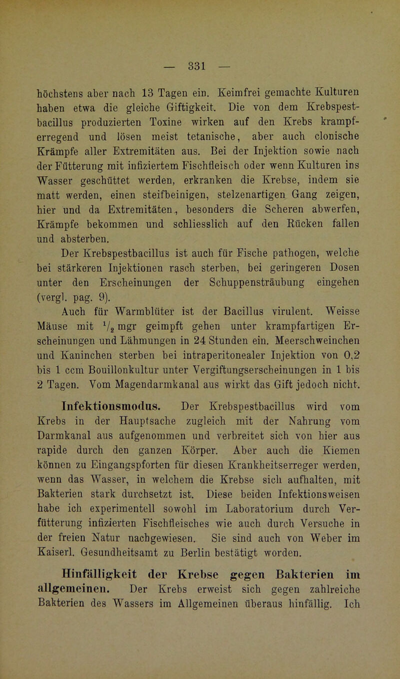 höchstens aber nach 13 Tagen ein. Keimfrei gemachte Kulturen haben etwa die gleiche Giftigkeit. Die von dem Krebspest- bacillus produzierten Toxine wirken auf den Krebs krampf- erregend und lösen meist tetanische, aber auch clonische Krämpfe aller Extremitäten aus. Bei der Injektion sowie nach der Fütterung mit infiziertem Fischfleisch oder wenn Kulturen ins Wasser geschüttet werden, erkranken die Krebse, indem sie matt werden, einen steifbeinigen, stelzenartigen Gang zeigen, hier und da Extremitäten,, besonders die Scheren abwerfen, Krämpfe bekommen und schliesslich auf den Kücken fallen und absterben. Der Krebspestbacillus ist auch für Fische pathogen, welche bei stärkeren Injektionen rasch sterben, bei geringeren Dosen unter den Erscheinungen der Schuppensträubung eingehen (vergl. pag. 9). Auch für Warmblüter ist der Bacillus virulent. Weisse Mäuse mit V2 mgr geimpft gehen unter krampfartigen Er- scheinungen und Lähmungen in 24 Stunden ein. Meerschweinchen und Kaninchen sterben bei intraperitonealer Injektion von 0,2 bis 1 ccm Bouillonkultur unter Vergiftungserscheinungen in 1 bis 2 Tagen. Vom Magendarmkanal aus wirkt das Gift jedoch nicht, Infektionsmodus. Der Krebspestbacillus wird vom Krebs in der Hauptsache zugleich mit der Nahrung vom Darmkanal aus aufgenommen und verbreitet sich von hier aus rapide durch den ganzen Körper. Aber auch die Kiemen können zu Eingangspforten für diesen Krankheitserreger werden, wenn das Wasser, in welchem die Krebse sich aufhalten, mit Bakterien stark durchsetzt ist. Diese beiden Infektionsweisen habe ich experimentell sowohl im Laboratorium durch Ver- fütterung infizierten Fischfleisches wie auch durch Versuche in der freien Natur nacbgewiesen. Sie sind auch von Weber im Kaiserl. Gesundheitsamt zu Berlin bestätigt worden. Hinfälligkeit der Krebse gegen Bakterien im allgemeinen. Der Krebs erweist sich gegen zahlreiche Bakterien des Wassers im Allgemeinen überaus hinfällig. Ich