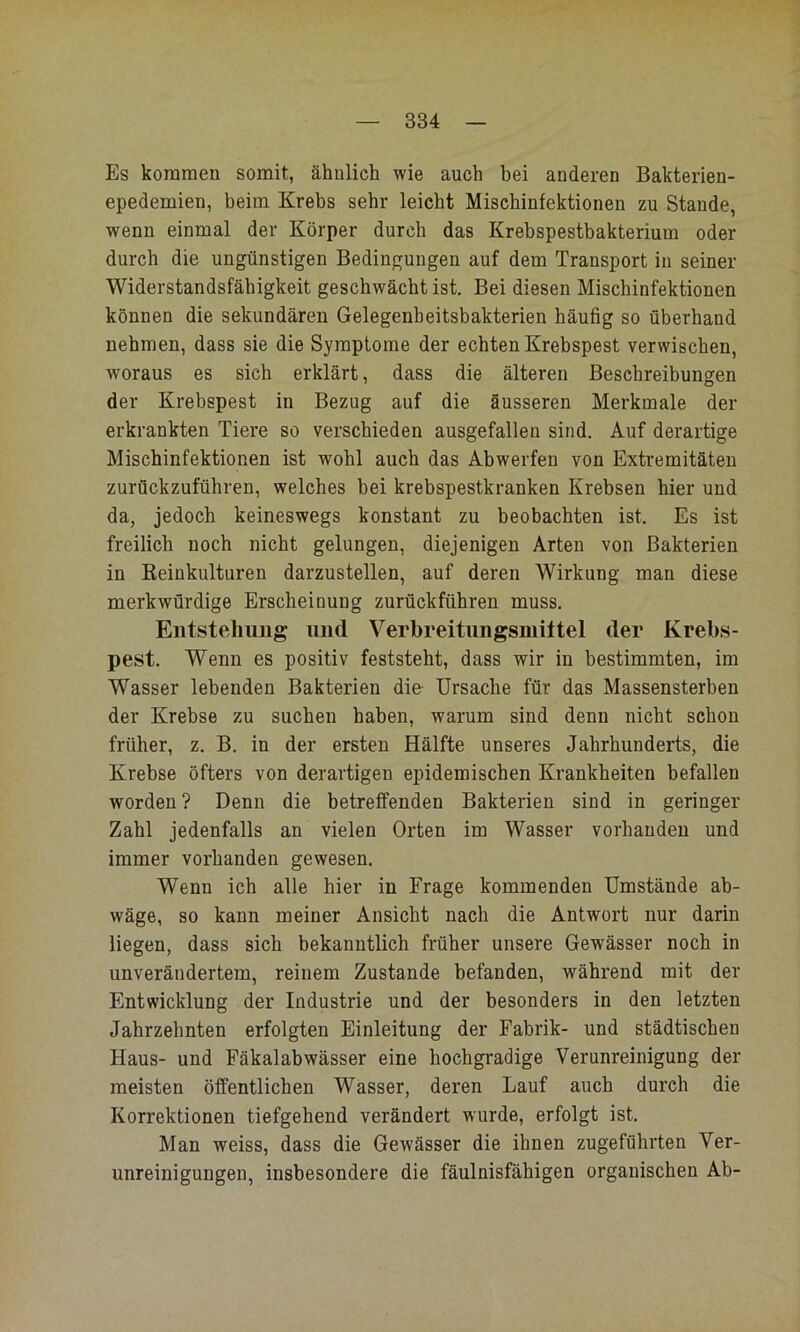 Es kommen somit, ähnlich wie auch bei anderen Bakterien- epedemien, beim Krebs sehr leicht Mischinfektionen zu Stande, wenn einmal der Körper durch das Krebspestbakterium oder durch die ungünstigen Bedingungen auf dem Transport in seiner Widerstandsfähigkeit geschwächt ist. Bei diesen Mischinfektionen können die sekundären Gelegenbeitsbakterien häufig so überhand nehmen, dass sie die Symptome der echten Krebspest verwischen, woraus es sich erklärt, dass die älteren Beschreibungen der Krebspest in Bezug auf die äusseren Merkmale der erkrankten Tiere so verschieden ausgefallen sind. Auf derartige Mischinfektionen ist wohl auch das Abwerfen von Extremitäten zurückzuführen, welches bei krebspestkranken Krebsen hier und da, jedoch keineswegs konstant zu beobachten ist. Es ist freilich noch nicht gelungen, diejenigen Arten von Bakterien in Keinkulturen darzustellen, auf deren Wirkung man diese merkwürdige Erscheinung zurückführen muss. Entstehung und Verbreitnngsmittel der Krebs- pest. Wenn es positiv feststeht, dass wir in bestimmten, im Wasser lebenden Bakterien die Ursache für das Massensterben der Krebse zu suchen haben, warum sind denn nicht schon früher, z. B. in der ersten Hälfte unseres Jahrhunderts, die Krebse öfters von derartigen epidemischen Krankheiten befallen worden? Denn die betreffenden Bakterien sind in geringer Zahl jedenfalls an vielen Orten im Wasser vorhanden und immer vorhanden gewesen. Wenn ich alle hier in Frage kommenden Umstände ab- wäge, so kann meiner Ansicht nach die Antwort nur darin liegen, dass sich bekanntlich früher unsere Gewässer noch in unverändertem, reinem Zustande befanden, während mit der Entwicklung der Industrie und der besonders in den letzten Jahrzehnten erfolgten Einleitung der Fabrik- und städtischen Haus- und Fäkalabwässer eine hochgradige Verunreinigung der meisten öffentlichen Wasser, deren Lauf auch durch die Korrektionen tiefgehend verändert wurde, erfolgt ist. Man weiss, dass die Gewässer die ihnen zugeführten Ver- unreinigungen, insbesondere die fäulnisfähigen organischen Ab-