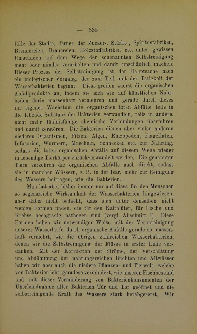 835 fälle der Städte, ferner der Zucker-, Stärke-, Spiritusfabriken, Brennereien, Brauereien, Holzstofffabi'iken etc. unter gewissen Umständen auf dem Wege der sogenannten Selbstreinigung mehr oder minder verarbeiten und damit unschädlich machen. Dieser Prozess der Selbstreinigung ist der Hauptsache nach ein biologischer Vorgang, der zum Teil mit der Tätigkeit der Wasserbakterien beginnt. Diese greifen zuerst die organischen Abfallprodukte an, indem sie sich wie auf künstlichen Nähr- böden darin massenhaft vermehren und gerade durch dieses ihr eigenes Wachstum die organischen toten Abfälle teils in die lebende Substanz der Bakterien verwandeln, teils in andere, nicht mehr fäulnisfähige chemische Verbindungen überführen und damit zerstören. Die Bakterien dienen aber vielen anderen niederen Organismen, Pilzen, Algen, Ehizopoden, Flagellaten, Infusorien, Würmern, Muscheln, Schnecken etc. zur Nahrung, sodass die toten organischen Abfälle auf diesem Wege wieder in lebendige Tierkörper zurückverwandelt werden. Die genannten Tiere verzehren die organischen Abfälle auch direkt, sodass sie in manchen Wässern, z. B. in der Isar, mehr zur Reinigung des Wassers beitragen, wie die Bakterien. Mau hat aber bisher immer nur auf diese für den Menschen so segensreiche Wirksamkeit der Wasserbakterien hingewiesen, aber dabei nicht bedacht, dass sich unter denselben nicht wenige Formen finden, die für den Kaltblüter, für Fische und Krebse hochgradig pathogen sind (vergl. Abschnitt 1). Diese Formen haben wir notwendiger Weise mit der Verunreinigung unserer Wasserläufe durch organische Abfälle gerade so massen- haft vermehrt, wie die übrigen zahlreichen Wasserbakterien, denen wir die Selbstreinigung der Flüsse in erster Linie ver- danken. Mit der Korrektion der Ströme, der Verschüttung und Abdämmung der nahrungsreichen Buchten und Altwässer haben wir aber auch die niedere Pflanzen- und Tierwelt, welche von Bakterien lebt, geradeso vermindert, wie unseren Fischbestand und mit dieser Verminderung von Bakterienkonsumenten der Überhandnahrae aller Bakterien Tür und Tor geöffnet und die selbstreinigende Kraft des Wassers stark herabgesetzt. Wir