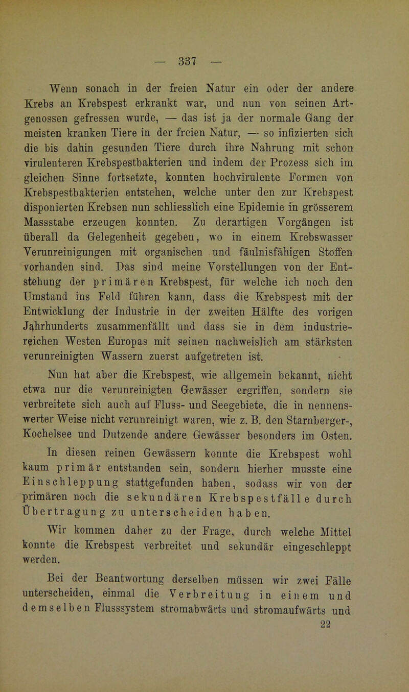 Wenn sonach in der freien Natur ein oder der andere Krebs an Krebspest erkrankt war, und nun von seinen Art- genossen gefressen wurde, — das ist ja der normale Gang der meisten kranken Tiere in der freien Natur, — so infizierten sich die bis dahin gesunden Tiere durch ihre Nahrung mit schon virulenteren Krebspestbakterien und indem der Prozess sich im gleichen Sinne fortsetzte, konnten hochvirulente Formen von Krebspestbakterien entstehen, welche unter den zur Krebspest disponierten Krebsen nun schliesslich eine Epidemie in grösserem Massstabe erzeugen konnten. Zu derartigen Vorgängen ist überall da Gelegenheit gegeben, wo in einem Krebswasser Verunreinigungen mit organischen und fäulnisfähigen Stoffen vorhanden sind. Das sind meine Vorstellungen von der Ent- stehung der primären Krebspest, für welche ich noch den Umstand ins Feld führen kann, dass die Krebspest mit der Entwicklung der Industrie in der zweiten Hälfte des vorigen Jg,hrhunderts zusammenfällt und dass sie in dem industrie- reichen Westen Europas mit seinen nachweislich am stärksten verunreinigten Wassern zuerst aufgetreten ist. Nun hat aber die Krebspest, wie allgemein bekannt, nicht etwa nur die verunreinigten Gewässer ergriffen, sondern sie verbreitete sich auch auf Fluss- und Seegebiete, die in nennens- werter Weise nicht verunreinigt waren, wie z. B. den Starnberger-, Kochelsee und Dutzende andere Gewässer besonders im Osten. In diesen reinen Gewässern konnte die Krebspest wohl kaum primär entstanden sein, sondern hierher musste eine Einschleppung stattgefunden haben, sodass wir von der primären noch die sekundären Krebspestfälle durch Übertragung zu unterscheiden haben. Wir kommen daher zu der Frage, durch welche Mittel konnte die Krebspest verbreitet und sekundär eingeschleppt werden. Bei der Beantwortung derselben müssen wir zwei Fälle unterscheiden, einmal die Verbreitung in einem und demselben Flusssystem stromabwärts und stromaufwärts und 22