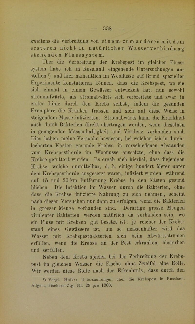 zweitens die Verbreitung von einem zumanderenmitdem ersteren nicht in natürlicher Wasserverbindung stehenden Flusssystem. Über die Verbreitung der Krebspest im gleichen Fluss- system habe ich in Kussland eingehende Untersuchungen an- stellen und hier namentlich im Wooflusse auf Grund spezieller Experimente konstatieren können, dass die Krebspest, wo sie sich einmal in einem Gewässer entwickelt hat, nun sowohl stromaufwärts, als stromabwärts sich verbreitete und zwar in erster Linie durch den Krebs selbst, indem die gesunden Exemplare die Kranken frassen und sich auf diese Weise in steigendem Masse infizierten. Stromabwärts kann die Krankheit auch durch Bakterien direkt übertragen werden, wenn dieselben in genügender Massenhaftigkeit und Virulenz vorhanden sind. Dies haben meine Versuche bewiesen, bei welchen ich in durch- löcherten Kästen gesunde Krebse in verschiedenen Abständen vom Krebspestherde im Wooflusse aussetzte, ohne dass die Krebse gefüttert wurden. Es ergab sich hierbei, dass diejenigen Krebse, welche unmittelbar, d. h. einige hundert Meter unter dem Krebspestherde ausgesetzt waren, infiziert wurden, während auf 15 und 20 km Entfernung Krebse in den Kästen gesund blieben. Die Infektion im Wasser durch die Bakterien, ohne dass die Krebse infizierte Nahrung zu sich nehmen, scheint nach diesen Versuchen nur dann zu erfolgen, wenn die Bakterien in grosser Menge vorhanden sind. Derartige grosse Mengen virulenter Bakterien werden natürlich da vorhanden sein, wo ein Fluss mit Krebsen gut besetzt ist; je reicher der Krebs- stand eines Gewässers ist, um so massenhafter wird das Wasser mit Krebspestbakterien sich beim Abwärtsströmen erfüllen, wenn die Krebse an der Pest erkranken, absterben und zerfallen. Neben dem Krebs spielen bei der Verbreitung der Krebs- pest im gleichen Wasser die Fische ohne Zweifel eine Rolle. Wir werden diese Rolle nach der Erkenntnis, dass durch den *) Vergl. Hofer; Untersuchungen Uber die Krebspest in Russland. Allgem. Fischerei-Ztg. Nr. 23 pro 1900.