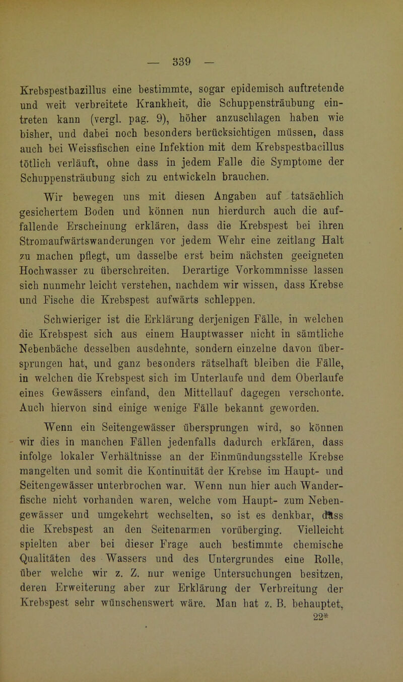 Krebspestbazillus eine bestimmte, sogar epidemisch auftretende und weit verbreitete Krankheit, die Schuppensträubung ein- treten kann (vergl. pag. 9), höher anzuschlagen haben wie bisher, und dabei noch besonders berücksichtigen müssen, dass auch bei Weissfischen eine Infektion mit dem Krebspestbacillus tötlich verläuft, ohne dass in jedem Falle die Symptome der Schuppensträubung sich zu entwickeln brauchen. Wir bewegen uns mit diesen Angaben auf tatsächlich gesichertem Boden und können nun hierdurch auch die auf- fallende Erscheinung erklären, dass die Krebspest bei ihren Stromaufwärtswanderungen vor jedem Wehr eine zeitlang Halt zu machen pflegt, um dasselbe erst beim nächsten geeigneten Hochwasser zu überschreiten. Derartige Vorkommnisse lassen sich nunmehr leicht verstehen, nachdem wir wissen, dass Krebse und Fische die Krebspest aufwärts schleppen. Schwieriger ist die Erklärung derjenigen Fälle, in welchen die Krebspest sich aus einem Hauptwasser nicht in sämtliche Nebenbäche desselben ausdehnte, sondern einzelne davon über- sprungen hat, und ganz besonders rätselhaft bleiben die Fälle, in welchen die Krebspest sich im Unterlaufe und dem Oberlaufe eines Gewässers einfand, den Mittellauf dagegen verschonte. Auch hiervon sind einige wenige Fälle bekannt geworden. Wenn ein Seitengewässer übersprungen wird, so können -- wir dies in manchen Fällen jedenfalls dadurch erklären, dass infolge lokaler Verhältnisse an der Einmündungsstelle Krebse mangelten und somit die Kontinuität der Krebse im Haupt- und Seitengewässer unterbrochen war. Wenn nun hier auch Wander- fische nicht vorhanden waren, welche vom Haupt- zum Neben- gewässer und umgekehrt wechselten, so ist es denkbar, dUss die Krebspest an den Seitenarmen vorüberging. Vielleicht spielten aber bei dieser Frage auch bestimmte chemische Qualitäten des Wassers und des Untergrundes eine Rolle, über welche wir z. Z. nur wenige Untersuchungen besitzen, deren Erweiterung aber zur Erklärung der Verbreitung der Krebspest sehr wünschenswert wäre. Man hat z. B. behauptet, 22*