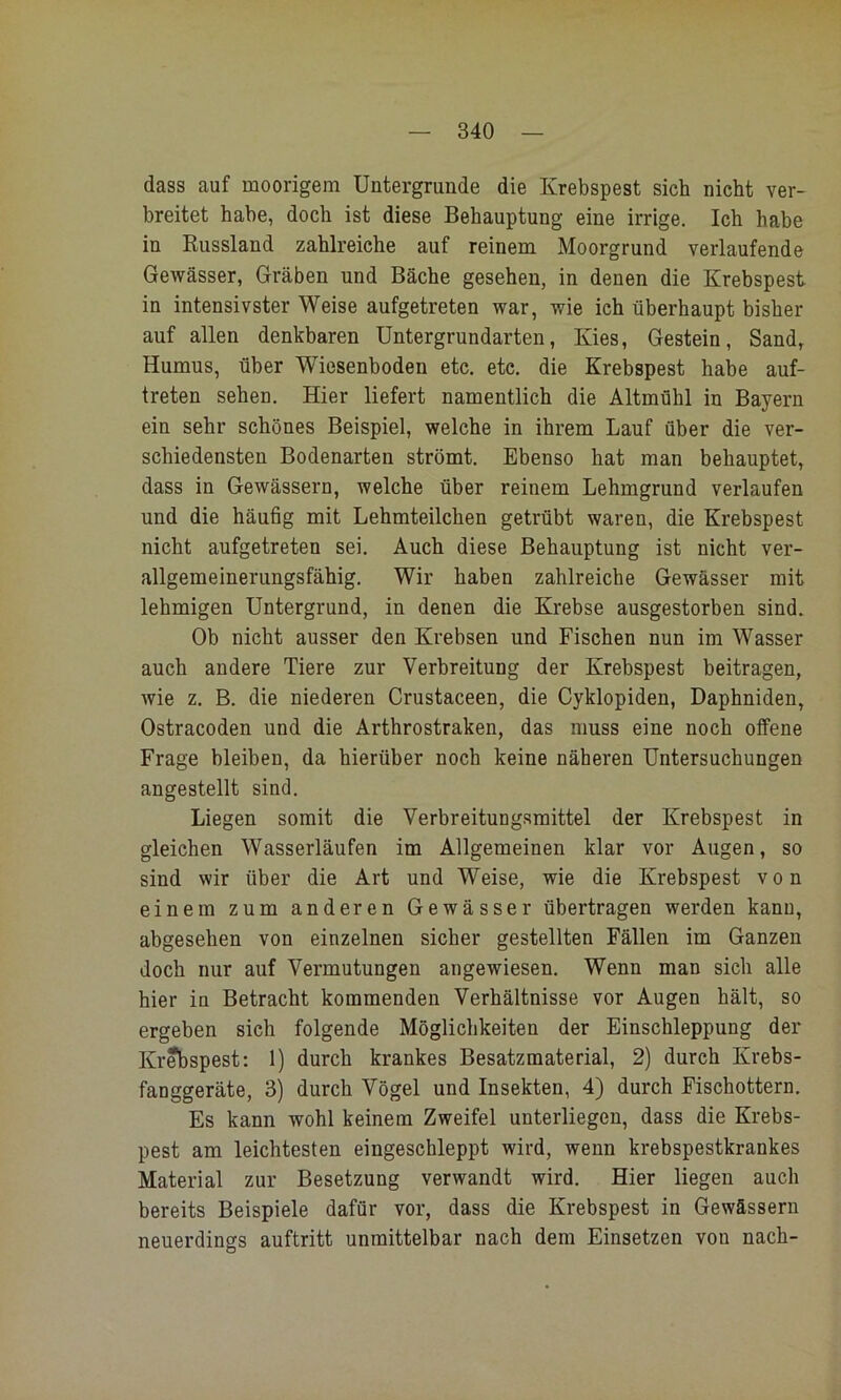 dass auf moorigem Untergründe die Krebspest sich nicht ver- breitet habe, doch ist diese Behauptung eine irrige. Ich habe in Kussland zahlreiche auf reinem Moorgrund verlaufende Gewässer, Gräben und Bäche gesehen, in denen die Krebspest in intensivster Weise aufgetreten war, wie ich überhaupt bisher auf allen denkbaren üntergrundarten, Kies, Gestein, Sand, Humus, über Wiesenboden etc. etc. die Krebspest habe auf- treten sehen. Hier liefert namentlich die Altmühl in Bayern ein sehr schönes Beispiel, welche in ihrem Lauf über die ver- schiedensten Bodenarten strömt. Ebenso hat man behauptet, dass in Gewässern, welche über reinem Lehmgrund verlaufen und die häufig mit Lehmteilchen getrübt waren, die Krebspest nicht aufgetreten sei. Auch diese Behauptung ist nicht ver- allgemeinerungsfähig. Wir haben zahlreiche Gewässer mit lehmigen Untergrund, in denen die Krebse ausgestorben sind. Ob nicht ausser den Krebsen und Fischen nun im Wasser auch andere Tiere zur Verbreitung der Krebspest beitragen, wie z. B. die niederen Crustaceen, die Cyklopiden, Daphniden, Ostracoden und die Arthrostraken, das muss eine noch offene Frage bleiben, da hierüber noch keine näheren Untersuchungen angestellt sind. Liegen somit die Verbreitungsmittel der Krebspest in gleichen Wasserläufen im Allgemeinen klar vor Augen, so sind wir über die Art und Weise, wie die Krebspest von einem zum anderen Gewässer übertragen werden kann, abgesehen von einzelnen sicher gestellten Fällen im Ganzen doch nur auf Vermutungen angewiesen. Wenn man sich alle hier in Betracht kommenden Verhältnisse vor Augen hält, so ergeben sich folgende Möglichkeiten der Einschleppung der Krebspest: 1) durch krankes Besatzmaterial, 2) durch Krebs- fanggeräte, 3) durch Vögel und Insekten, 4) durch Fischottern. Es kann wohl keinem Zweifel unterliegen, dass die Krebs- pest am leichtesten eingeschleppt wird, wenn krebspestkrankes Material zur Besetzung verwandt wird. Hier liegen auch bereits Beispiele dafür vor, dass die Krebspest in Gewässern neuerdings auftritt unmittelbar nach dem Einsetzen von nach-