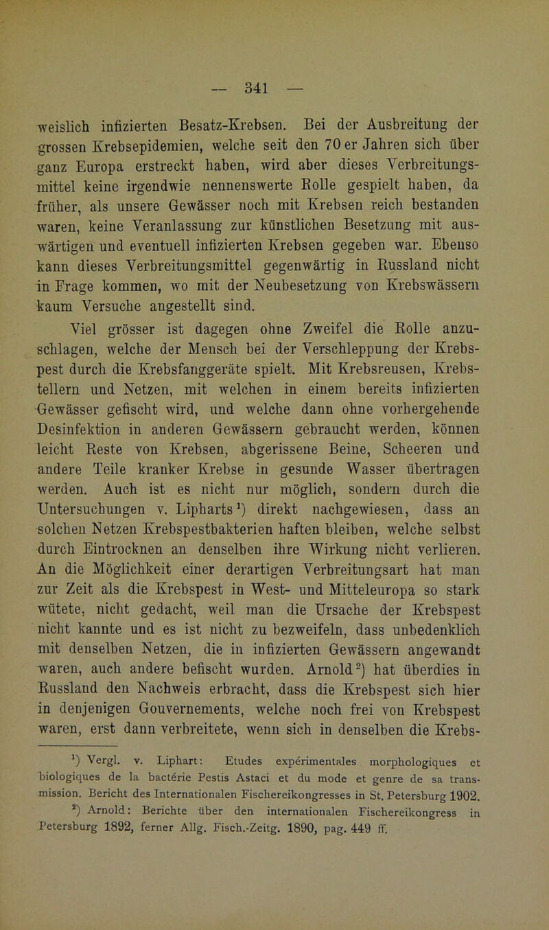 weislich infizierten Besatz-Krebsen. Bei der Ausbreitung der grossen Krebsepidemien, welche seit den 70 er Jahren sich über ganz Europa erstreckt haben, wird aber dieses Verbreitungs- mittel keine irgendwie nennenswerte Bolle gespielt haben, da früher, als unsere Gewässer noch mit Krebsen reich bestanden waren, keine Veranlassung zur künstlichen Besetzung mit aus- wärtigen und eventuell infizierten Krebsen gegeben war. Ebenso kann dieses Verbreitungsmittel gegenwärtig in Russland nicht in Frage kommen, wo mit der Neubesetzung von Krebswässern kaum Versuche angestellt sind. Viel grösser ist dagegen ohne Zweifel die Rolle anzu- schlagen, welche der Mensch bei der Verschleppung der Krebs- pest durch die Krebsfanggeräte spielt. Mit Krebsreusen, Krebs- tellern und Netzen, mit welchen in einem bereits infizierten Gewässer gefischt wird, und welche dann ohne vorhergehende Desinfektion in anderen Gewässern gebraucht werden, können leicht Reste von Krebsen, abgerissene Beine, Scheeren und andere Teile kranker Krebse in gesunde Wasser übertragen werden. Auch ist es nicht nur möglich, sondern durch die Untersuchungen v. Lipharts^) direkt nachgewiesen, dass an solchen Netzen Krebspestbakterien haften bleiben, welche selbst durch Eintrocknen an denselben ihre Wirkung nicht verlieren. An die Möglichkeit einer derartigen Verbreitungsart hat man zur Zeit als die Krebspest in West- und Mitteleuropa so stark wütete, nicht gedacht, weil man die Ursache der Krebspest nicht kannte und es ist nicht zu bezweifeln, dass unbedenklich mit denselben Netzen, die in infizierten Gewässern angewandt waren, auch andere befischt wurden. Arnold^) hat überdies in Russland den Nachweis erbracht, dass die Krebspest sich hier in denjenigen Gouvernements, welche noch frei von Krebspest waren, erst dann verbreitete, wenn sich in denselben die Krebs- *) Vergl. V. Liphart: Etudes experimentales morphologiques et biologiques de la bact6rie Pestis Astaci et du mode et genre de sa trans- mission. Bericht des Internationalen Fischereikongresses in St. Petersburg 1902. *) Arnold: Berichte über den internationalen Fischereikongress in Petersburg 1892, ferner Allg. Fisch.-Zeitg. 1890, pag. 449 ff.