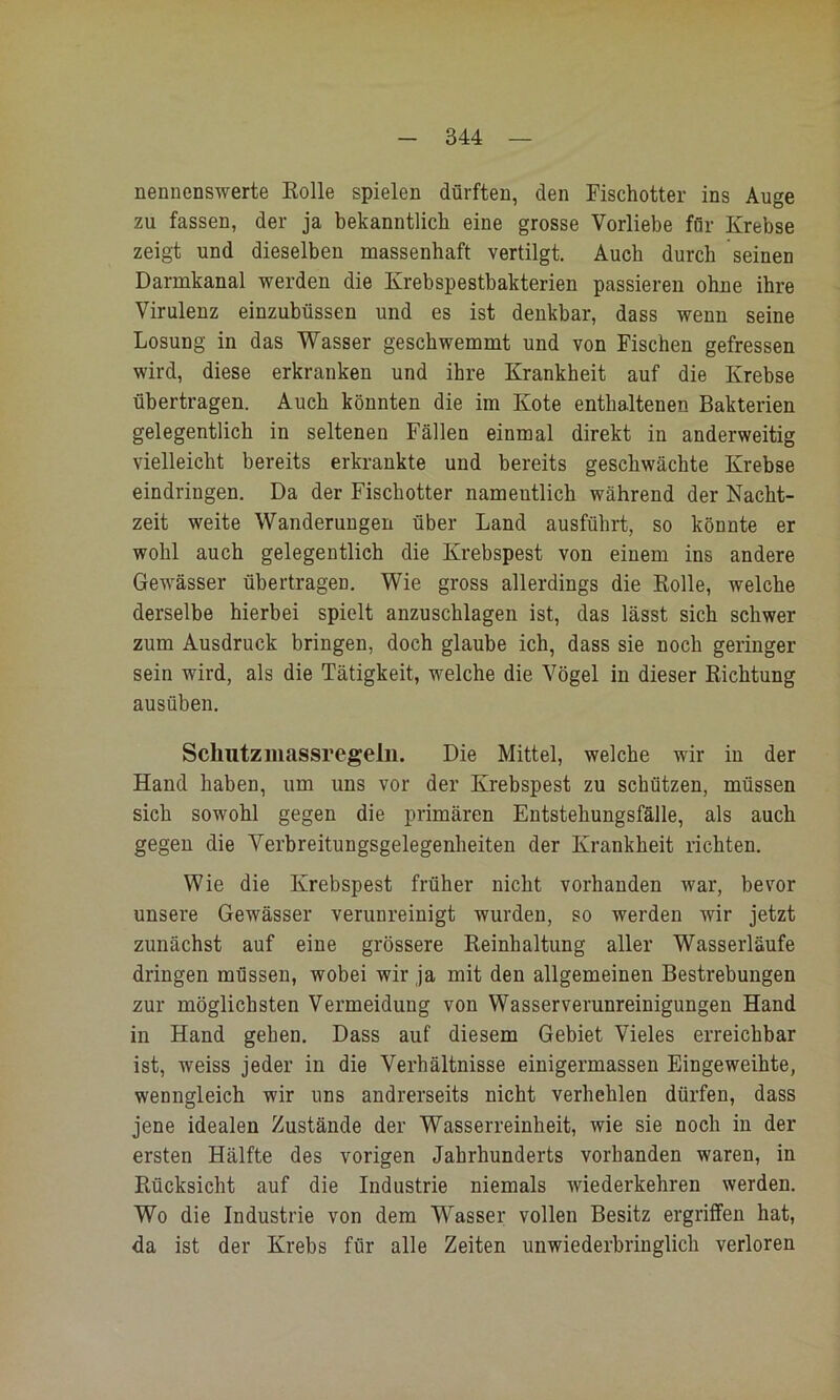 nennenswerte Kolle spielen dürften, den Fischotter ins Auge zu fassen, der ja bekanntlich eine grosse Vorliebe für Krebse zeigt und dieselben massenhaft vertilgt. Auch durch seinen Darmkanal werden die Krebspestbakterien passieren ohne ihre Virulenz einzubüssen und es ist denkbar, dass wenn seine Losung in das Wasser geschwemmt und von Fischen gefressen wird, diese erkranken und ihre Krankheit auf die Krebse übertragen. Auch könnten die im Kote enthaltenen Bakterien gelegentlich in seltenen Fällen einmal direkt in anderweitig vielleicht bereits erkrankte und bereits geschwächte Krebse eindringen. Da der Fischotter namentlich während der Nacht- zeit weite Wanderungen über Land ausführt, so könnte er wohl auch gelegentlich die Krebspest von einem ins andere Gewässer übertragen. Wie gross allerdings die Rolle, welche derselbe hierbei spielt anzuschlagen ist, das lässt sich schwer zum Ausdruck bringen, doch glaube ich, dass sie noch geringer sein wird, als die Tätigkeit, welche die Vögel in dieser Richtung ausüben. Schutzluassregeln. Die Mittel, welche wir in der Hand haben, um uns vor der Krebspest zu schützen, müssen sieh sowohl gegen die primären Entstehungsfälle, als auch gegen die Verbreitungsgelegenheiten der Krankheit richten. Wie die Krebspest früher nicht vorhanden war, bevor unsere Gewässer verunreinigt wurden, so werden wir jetzt zunächst auf eine grössere Reinhaltung aller Wasserläufe dringen müssen, wobei wir ja mit den allgemeinen Bestrebungen zur möglichsten Vermeidung von Wasser Verunreinigungen Hand in Hand gehen. Dass auf diesem Gebiet Vieles erreichbar ist, weiss jeder in die Verhältnisse einigermassen Eingeweihte, wenngleich wir uns andrerseits nicht verhehlen dürfen, dass jene idealen Zustände der Wasserreinheit, wie sie noch in der ersten Hälfte des vorigen Jahrhunderts vorhanden waren, in Rücksicht auf die Industrie niemals wiederkehren werden. Wo die Industrie von dem Wasser vollen Besitz ergriffen hat, da ist der Krebs für alle Zeiten unwiederbringlich verloren