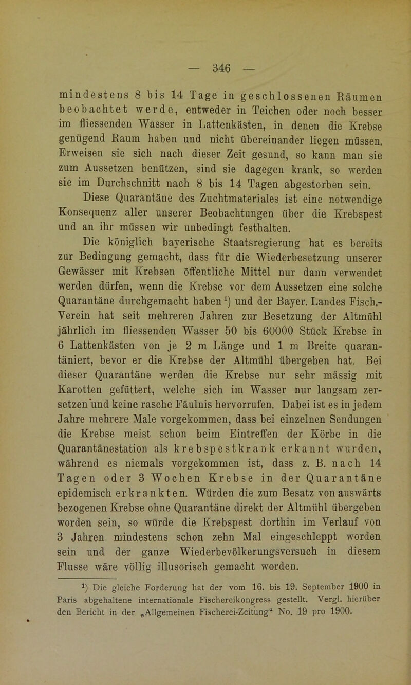mindestens 8 bis 14 Tage in geschlossenen Räumen beobachtet werde, entweder in Teichen oder noch besser im fliessenden Wasser in Lattenkästen, in denen die Krebse genügend Raum haben und nicht übereinander liegen müssen. Erweisen sie sich nach dieser Zeit gesund, so kann man sie zum Aussetzen benützen, sind sie dagegen krank, so werden sie im Durchschnitt nach 8 bis 14 Tagen abgestorben sein. Diese Quarantäne des Zuchtmateriales ist eine notwendige Konsequenz aller unserer Beobachtungen über die Krebspest und an ihr müssen wir unbedingt festhalten. Die königlich bayerische Staatsregierung hat es bereits zur Bedingung gemacht, dass für die Wiederbesetzung unserer Gewässer mit Krebsen öffentliche Mittel nur dann verwendet werden dürfen, wenn die Krebse vor dem Aussetzen eine solche Quarantäne durchgemacht haben und der Bayer. Landes Fisch.- Verein hat seit mehreren Jahren zur Besetzung der Altmühl jährlich im fliessenden Wasser 50 bis 60000 Stück Krebse in 6 Lattenkästen von je 2 m Länge und 1 m Breite quaran- täniert, bevor er die Krebse der Altmühl übergeben hat. Bei dieser Quarantäne werden die Krebse nur sehr mässig mit Karotten gefüttert, welche sich im Wasser nur langsam zer- setzen und keine rasche Fäulnis hervorrufen. Dabei ist es in jedem Jahre mehrere Male vorgekommen, dass bei einzelnen Sendungen die Krebse meist schon beim Eintreffen der Körbe in die Quarantänestation als krebspestkrank erkannt wurden, während es niemals vorgekommen ist, dass z. B. nach 14 Tagen oder 3 Wochen Krebse in der Quarantäne epidemisch erkrankten. Würden die zum Besatz von auswärts bezogenen Krebse ohne Quarantäne direkt der Altmühl übergeben worden sein, so würde die Krebspest dorthin im Verlauf von 3 Jahren mindestens schon zehn Mal eingeschleppt worden sein und der ganze Wiederbevölkerungsversuch in diesem Flusse wäre völlig illusorisch gemacht worden. Die gleiche Forderung hat der vom 16. bis 19. September 1900 in Paris abgehaltene internationale Fischereikongress gestellt. Vergl. hierüber den Bericht in der „Allgemeinen Fischerei-Zeitung“ No. 19 pro 1900.