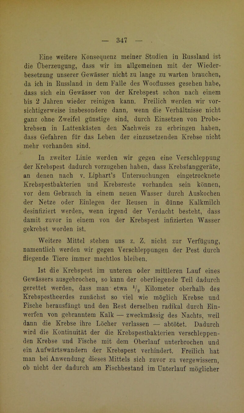 Eine weitere Konsequenz meiner Studien in Russland ist die Überzeugung, dass wir im allgemeinen mit der Wieder- besetzung unserer Gewässer nicht zu lange zu warten brauchen, da ich in Russland in dem Falle des Wooflusses gesehen habe, dass sich ein Gewässer von der Krebspest schon nach einem bis 2 Jahren wieder reinigen kann. Freilich werden wir vor- sichtigerweise insbesondere dann, wenn die Verhältnisse nicht ganz ohne Zweifel günstige sind, durch Einsetzen von Probe- krebsen in Lattenkästen den Nachweis zu erbringen haben, dass Gefahren für das Leben der einzusetzenden Krebse nicht mehr vorhanden sind. In zweiter Linie werden wir gegen eine Verschleppung der Krebspest dadurch vorzugehen haben, dass Krebsfanggeräte, an denen nach v. Liphart’s Untersuchungen eingetrocknete Krebspestbakterien und Krebsreste vorhanden sein können, vor dem Gebrauch in einem neuen Wasser durch Auskochen der Netze oder Einlegen der Reusen in dünne Kalkmilch desinfiziert werden, wenn irgend der Verdacht besteht, dass damit zuvor in einem von der Krebspest infizierten Wasser gekrebst worden ist. Weitere Mittel stehen uns z. Z. nicht zur Verfügung, namentlich werden wir gegen Verschleppungen der Pest durch fliegende Tiere immer machtlos bleiben. Ist die Krebspest im unteren oder mittleren Lauf eines Gewässers ausgebrochen, so kann der oberliegende Teil dadurch gerettet werden, dass man’ etwa V2 Kilometer oberhalb des Krebspestheerdes zunächst so viel wie möglich Krebse und Fische herausfängt und den Rest derselben radikal durch Ein- werfen von gebranntem Kalk — zweckmässig des Nachts, weil dann die Krebse ihre Löcher verlassen — abtötet. Dadurch wird die Kontinuität der die Krebspestbakterien verschleppen- den Krebse und Fische mit dem Oberlauf unterbrochen und ein Aufwärtswandern der Krebspest verhindert. Freilich hat man bei Anwendung dieses Mittels sich zuvor zu vergewissern, ob nicht der dadurch am Fischbestand im Unterlauf möglicher