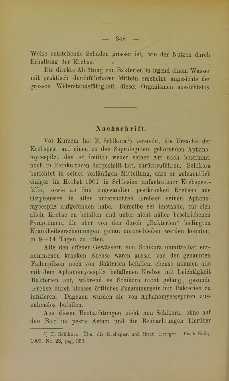 Weise entstehende Schaden grösser ist, wie der Nutzen durch Erhaltung der Krebse. / Die direkte Abtötung von Bakterien in irgend einem Wasser mit praktisch durchführbaren Mitteln erscheint angesichts der grossen Widerstandsfähigkeit dieser Organismen aussichtslos. Nachschrift. Vor Kurzem hat E. Schikora^) versucht, die Ursache der Krebspest auf einen zu den Saprolegnien gehörenden Aphano- mycespilz, den er freilich weder seiner Art nach bestimmt, noch in Reinkulturen dargestellt hat, zurückzuführen. Schikora berichtet in seiner vorläufigen Mitteilung, dass er gelegentlich einiger im Herbst 1901 in Schlesien aufgetretener Krebspest- fälle, sowie an ihm zugesandten pestkranken Krebsen aus Ostpreussen in allen untersuchten Krebsen seinen Aphano- mycespilz aufgefunden habe. Derselbe sei imstande, für sich allein Krebse zu befallen und unter nicht näher beschriebenen Symptomen, die aber von den durch „Bakterien“ bedingten Krankheitserscheinungen genau unterschieden werden konnten, in 8—14 Tagen zu töten. Alle den offenen Gewässern von Schikora unmittelbar ent- nommenen kranken Krebse waren ausser von den genannten Fadenpilzen noch von Bakterien befallen, ebenso nahmen alle mit dem Aphanomycespilz befallenen Krebse mit Leichtigkeit Bakterien auf, während es Schikora nicht gelang, gesunde Krebse durch blosses örtliches Zusammensein mit Bakterien zu infizieren. Dagegen wurden sie von Aphanomycessporen aus- nahmslos befallen. Aus diesen Beobachtungen zieht nun Schikora, ohne auf den Bacillus pestis Astaci und die Beobachtungen hierüber 0 F. Schikora: Über die Krebspest und ihren Erreger. Fisch.-Zeitg. 1903, No. 23, pag. 353.