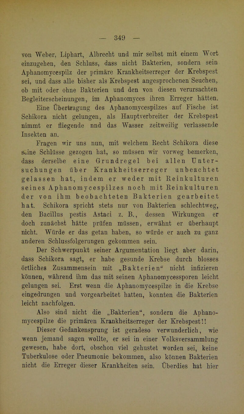 von Weber, Liphart, Albreelit und mir selbst mit einem Wort einzugehen, den Schluss, dass nicht Bakterien, sondern sein Aphanomycespilz der primäre Krankheitserreger der Krebspest sei, und dass alle bisher als Krebspest angesprochenen Seuchen, ob mit oder ohne Bakterien und den von diesen verursachten Begleiterscheinungen, im Aphanomyces ihren Erreger hätten. Eine Übertragung des Aphanomycespilzes auf Fische ist Schikora nicht gelungen, als Haupt Verbreiter der Krebspest nimmt er fliegende nnd das Wasser zeitvsreilig verlassende Insekten an. Fragen wir uns nun, mit welchem Kecht Schikora diese Seine Schlüsse gezogen hat, so müssen wir vorweg bemerken, dass derselbe eine Grundregel bei allen Unter- suchungen über Krankheitserreger unbeachtet gelassen hat, indem er weder mit Reinkulturen seines Aphanomycespilzes noch mit Reinkulturen der von ihm beobachteten Bakterien gearbeitet hat. Schikora spricht stets nur von Bakterien schlechtweg, den Bacillus pestis Astaci z. B,, dessen Wirkungen er doch zunächst hätte prüfen müssen, erwähnt er überhaupt nicht. Würde er das getan haben, so würde er auch zu ganz anderen Schlussfolgerungen gekommen sein. Der Schwerpunkt seiner Argumentation liegt aber darin, dass Schikora sagt, er habe gesunde Krebse durch blosses örtliches Zusammensein mit „Bakterien nicht infizieren können, während ihm das mit seinen Aphanomycessporen leicht gelungen sei. Erst wenn die Aphanomycespilze in die Krebse eingedrungen und vorgearbeitet hatten, konnten die Bakterien leicht nachfolgen. Also sind nicht die „Bakterien“, sondern die Aphano- mycespilze die primären Krankheitserreger der Krebspest!! Dieser Gedankensprung ist geradeso verwunderlich, wie wenn jemand sagen wollte, er sei in einer Volksversammlung gewesen, habe dort, obschon viel gehustet worden sei, keine Tuberkulose oder Pneumonie bekommen, also können Bakterien nicht die Erreger dieser Krankheiten sein. Überdies hat hier