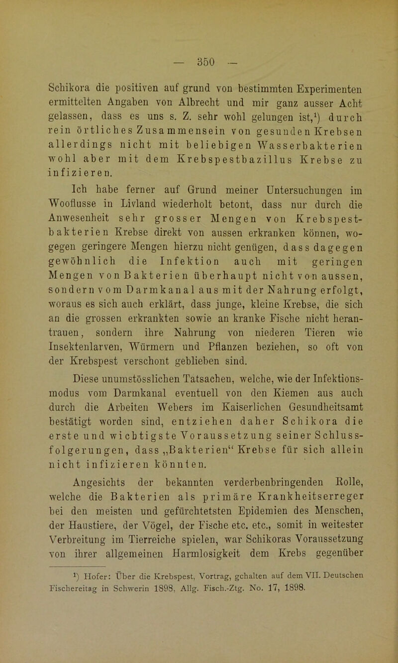 Schikora die positiven auf grund von bestimmten Experimenten ermittelten Angaben von Albrecht und mir ganz ausser Acht gelassen, dass es uns s. Z. sehr wohl gelungen ist,^) durch rein örtliches Zusa mmensein von gesunde n Krebsen allerdings nicht mit beliebigen Wasserbakterien wohl aber mit dem Krebspestbazillus Krebse zu infizieren. Ich habe ferner auf Grund meiner Untersuchungen im Wooflusse in Livland wiederholt betont, dass nur durch die Anwesenheit sehr grosser Mengen von Krebspest- bakterien Krebse direkt von aussen erkranken können, wo- gegen geringere Mengen hierzu nicht genügen, dass dagegen gewöhnlich die Infektion auch mit geringen Mengen vonBakterien überhaupt nicht von aussen, sondern vom Darmkanal aus mit der Nahrung erfolgt, woraus es sich auch erklärt, dass junge, kleine Krebse, die sich an die grossen erkrankten sowie an kranke Fische nicht heran- trauen, sondern ihre Nahrung von niederen Tieren wie Insektenlarven, Würmern und Pflanzen beziehen, so oft von der Krebspest verschont geblieben sind. Diese unumstösslichen Tatsachen, welche, wie der Infektions- modus vom Darmkanal eventuell von den Kiemen aus auch durch die Arbeiten Webers im Kaiserlichen Gesundheitsamt bestätigt worden sind, entziehen daher Schikora die erste und wichtigste Voraussetzung seiner Schluss- folgerungen, dass „Bakterien“ Krebse für sich allein nicht infizieren könnten. Angesichts der bekannten verderbenbringenden Kolle, welche die Bakterien als primäre Krankheitserreger bei den meisten und gefürchtetsten Epidemien des Menschen, der Haustiere, der Vögel, der Fische etc. etc., somit in weitester Verbreitung im Tierreiche spielen, war Schikoras Voraussetzung von ihrer allgemeinen Harmlosigkeit dem Krebs gegenüber Hofer: Über die Krebspest, Vortrag, gehalten auf dem VII. Deutschen Fischereitag in Schwerin 1898, Allg. Fisch.-Ztg. No. 17, 1898.