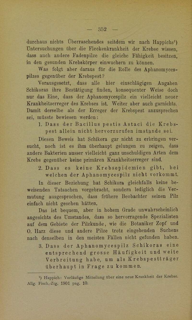 durchaus nichts Überraschendes seitdem wir nach Happichs^ Untersuchungen über die Fleckenkrankheit der Krebse wissen, dass auch andere Fadenpilze die gleiche Fähigkeit besitzen, in den gesunden Krebskörper einwuchern zu können. Was folgt aber daraus für die Rolle des Aphanomyces- pilzes gegenüber der Krebspest? Vorausgesetzt, dass alle hier einschlägigen Angaben Schikoras ihre Bestätigung finden, konsequenter Weise doch nur das Eine, dass der Aphanomycespilz ein vielleicht neuer Krankheitserreger des Krebses ist. Weiter aber auch garnichts. Damit derselbe als der Erreger der Krebspest anzusprechen sei, müsste bewiesen werden; 1. Dass der Bacillus pestis Astaci die Krebs- pest allein nicht hervorzurufen imstande sei. Diesen Beweis hat Schikora gar nicht zu erbringen ver- sucht, noch ist es ihm überhaupt gelungen zu zeigen, dass andere Bakterien ausser vielleicht ganz unschuldigen Arten dem Krebs gegenüber keine primären Krankheitserreger sind. 2. Dass es keine Krebsepidemien gibt, bei welchen der Aphanomycespilz nicht vorkommt. In dieser Beziehung hat Schikora gleichfalls keine be- weisenden Tatsachen vorgebracht, sondern lediglich die Ver- mutung ausgesprochen, dass frühere Beobachter seinen Pilz einfach nicht gesehen hätten. Das ist bequem, aber in hohem Grade unwahrscheinlich angesichts des Umstandes, dass so hervorragende Spezialisten auf dem Gebiete der Pilzkunde, wie die Botaniker Zopf und 0. Harz diese und andere Pilze trotz eingehenden Suchens nach denselben in den meisten Fällen nicht gefunden haben. 3. Dass der Aphanomycespilz Schikoras eine entsprechend grosse Häufigkeit und weite Verbreitung habe, um als Krebspestträger überhaupt in Frage zu kommen. q Happich; Vorläufige Mitteilung über eine neue Krankheit der Krebse. Allg. Fisch.-Ztg. 1901 pag. 10.