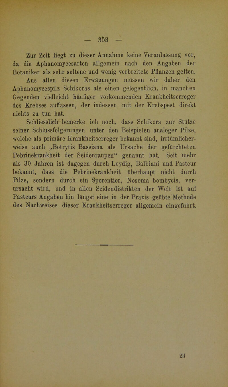 Zur Zeit liegt zu dieser Annahme keine Veranlassung vor, da die Aphanomycesarten allgemein nach den Angaben der Botaniker als sehr seltene und wenig verbreitete Pflanzen gelten. Aus allen diesen Erwägungen müssen wir daher den Aphanomycespilz Schikoras als einen gelegentlich, in manchen Gegenden vielleicht häufiger vorkommenden Krankheitserreger des Krebses auffassen, der indessen mit der Krebspest direkt nichts zu tun hat. Schliesslich bemerke ich noch, dass Schikora zur Stütze seiner Schlussfolgerungen unter den Beispielen analoger Pilze, welche als primäre Krankheitserreger bekannt sind, irrtümlicher- weise auch „Botrytis Bassiana als Ursache der gefürchteten Pebrinekrankheit der Seidenraupen“ genannt hat. Seit mehr als 30 Jahren ist dagegen durch Leydig, Balbiani und Pasteur bekannt, dass die Pebrinekrankheit überhaupt nicht durch Pilze, sondern durch ein Sporentier, Nosema bombycis, ver- ursacht wird, und in allen Seidendistrikten der Welt ist auf Pasteurs Angaben hin längst eine in der Praxis geübte Methode des Nachweises dieser Krankheitserreger allgemein eingeführt. 28