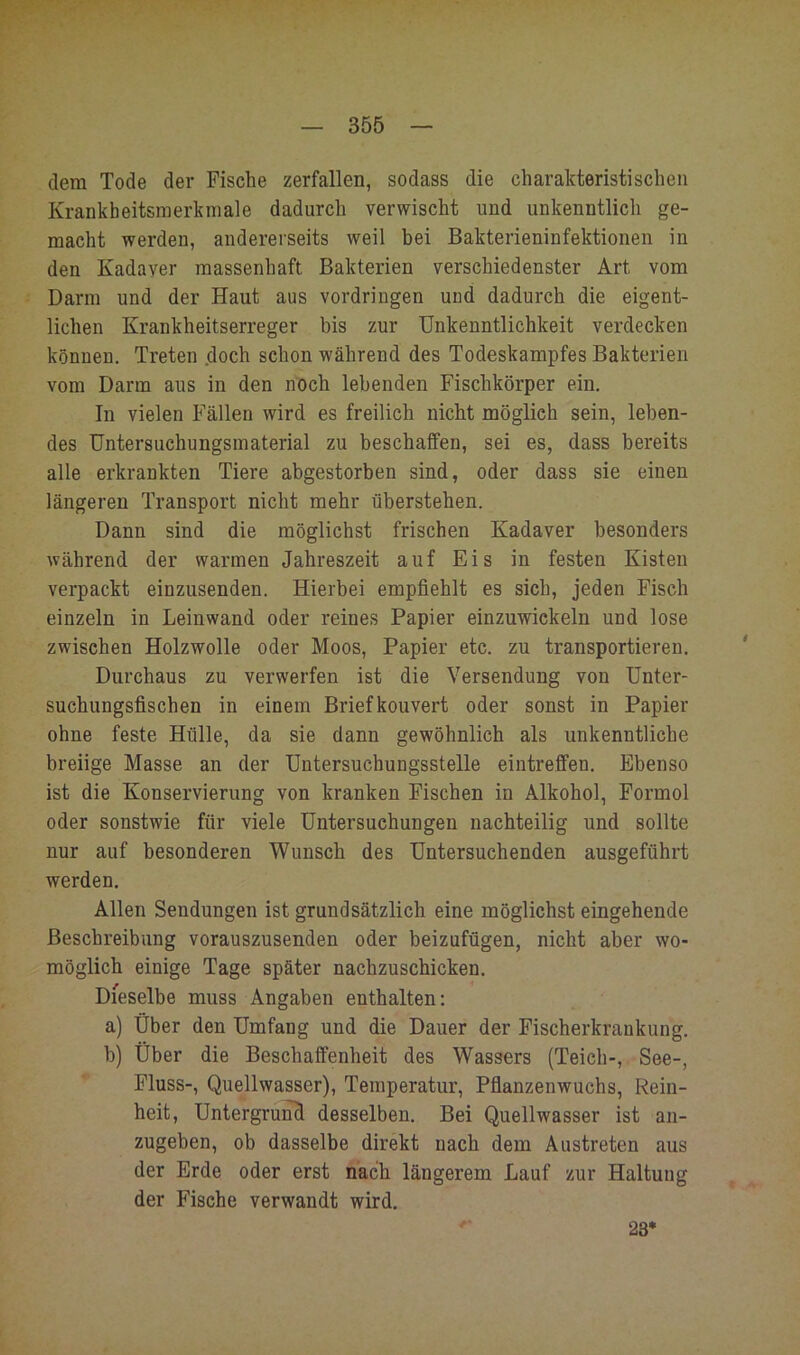 dem Tode der Fische zerfallen, sodass die charakteristischen Krankheitsmerkmale dadurch verwischt und unkenntlich ge- macht werden, andererseits weil hei Bakterieninfektionen in den Kadaver massenhaft Bakterien verschiedenster Art vom Darm und der Haut aus Vordringen und dadurch die eigent- lichen Krankheitserreger bis zur Unkenntlichkeit verdecken können. Treten .doch schon während des Todeskampfes Bakterien vom Darm aus in den noch lebenden Fischkörper ein. In vielen Fällen wird es freilich nicht möglich sein, leben- des Untersuchungsmaterial zu beschaifen, sei es, dass bereits alle erkrankten Tiere abgestorben sind, oder dass sie einen längeren Transport nicht mehr überstehen. Dann sind die möglichst frischen Kadaver besonders während der warmen Jahreszeit auf Eis in festen Kisten verpackt einzusenden. Hierbei empfiehlt es sich, jeden Fisch einzeln in Leinwand oder reines Papier einzuwickeln und lose zwischen Holzwolle oder Moos, Papier etc. zu transportieren. Durchaus zu verwerfen ist die Versendung von Unter- suchungsfischen in einem Brief kouvert oder sonst in Papier ohne feste Hülle, da sie dann gewöhnlich als unkenntliche breiige Masse an der Untersuchungsstelle eintrefifen. Ebenso ist die Konservierung von kranken Fischen in Alkohol, Formol oder sonstwie für viele Untersuchungen nachteilig und sollte nur auf besonderen Wunsch des Untersuchenden ausgeführt werden. Allen Sendungen ist grundsätzlich eine möglichst eingehende Beschreibung vorauszusenden oder beizufügen, nicht aber wo- möglich einige Tage später nachzuschicken. Dieselbe muss Angaben enthalten: a) Über den Umfang und die Dauer der Fischerkrankung, h) Über die Beschaffenheit des Wassers (Teich-, See-, Fluss-, Quellwasser), Temperatur, Pfianzenwuchs, Rein- heit, Untergrund desselben. Bei Quellwasser ist an- zugeben, ob dasselbe direkt nach dem Austreten aus der Erde oder erst nach längerem Lauf zur Haltung der Fische verwandt wird. 23*