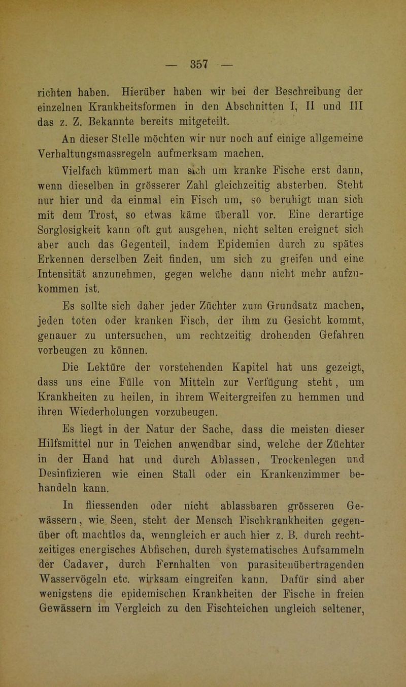 richten haben. Hierüber haben wir bei der Beschreibung der einzelnen Krankheitsformen in den Abschnitten I, II und III das z. Z. Bekannte bereits mitgeteilt. An dieser Stelle möchten wir nur noch auf einige allgemeine Verhaltungsmassregeln aufmerksam machen. Vielfach kümmert man sich um kranke Fische erst dann, wenn dieselben in grösserer Zahl gleichzeitig absterben. Steht nur hier und da einmal ein Fisch um, so beruhigt man sich mit dem Trost, so etwas käme überall vor. Eine derartige Sorglosigkeit kann oft gut ausgehen, nicht selten ereignet sich aber auch das Gegenteil, indem Epidemien durch zu spätes Erkennen derselben Zeit finden, um sich zu greifen und eine Intensität anzunehmen, gegen welche dann nicht mehr aufzu- kommen ist. Es sollte sich daher jeder Züchter zum Grundsatz machen, jeden toten oder kranken Fisch, der ihm zu Gesicht kommt, genauer zu untersuchen, um rechtzeitig drohenden Gefahren Vorbeugen zu können. Die Lektüre der vorstehenden Kapitel hat uns gezeigt, dass uns eine Fülle von Mitteln zur Verfügung steht, um Krankheiten zu heilen, in ihrem Weitergreifen zu hemmen und ihren Wiederholungen vorzubeugen. Es liegt in der Natur der Sache, dass die meisten dieser Hilfsmittel nur in Teichen anvjendbar sind, welche der Züchter in der Hand hat und durch Ablassen, Trockenlegen und Desinfizieren wie einen Stall oder ein Krankenzimmer be- handeln kann. In fliessenden oder nicht ablassbaren grösseren Ge- wässern , wie Seen, steht der Mensch Fischkrankheiten gegen- über oft machtlos da, wenngleich er auch hier z. B. durch recht- zeitiges energisches Abfischen, durch systematisches Aufsammeln der Cadaver, durch Fernhalten von parasitenübertragenden Wasservögeln etc. wirksam eingreifen kann. Dafür sind aber wenigstens die epidemischen Krankheiten der Fische in freien Gewässern im Vergleich zu den Fischteichen ungleich seltener,