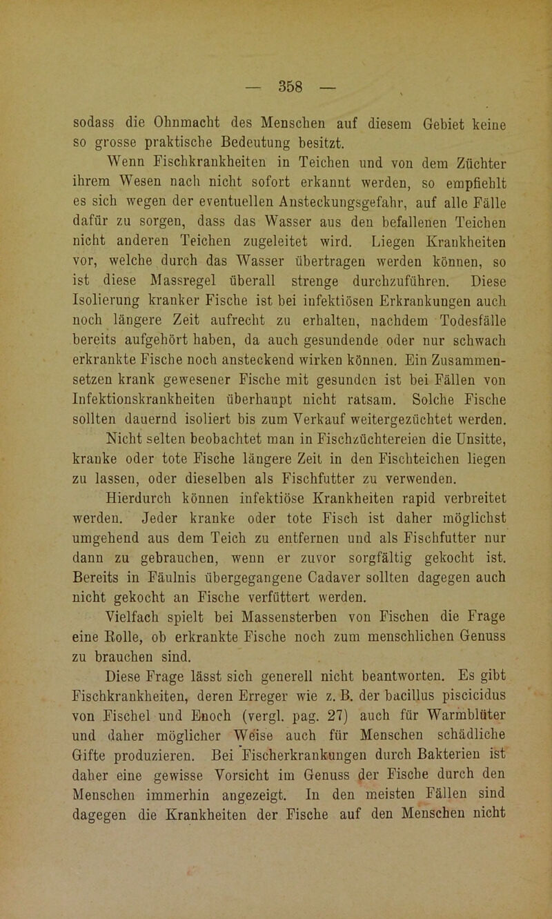 sodass die Olmmacht des Menschen auf diesem Gebiet keine so grosse praktische Bedeutung besitzt. Wenn Fischkraukheiten in Teichen und von dem Züchter ihrem Wesen nach nicht sofort erkannt werden, so empfiehlt es sich wegen der eventuellen Ansteckungsgefahr, auf alle Fälle dafür zu sorgen, dass das Wasser aus den befallenen Teichen nicht anderen Teichen zugeleitet wird. Liegen Krankheiten vor, welche durch das Wasser übertragen werden können, so ist diese Massregel überall strenge durchzuführen. Diese Isolierung kranker Fische ist bei infektiösen Erkrankungen auch noch längere Zeit aufrecht zu erhalten, nachdem Todesfälle bereits aufgehört haben, da auch gesundende oder nur schwach erkrankte Fische noch ansteckend wirken können. Ein Zusanimen- setzen krank gewesener Fische mit gesunden ist bei Fällen von Infektionskrankheiten überhaupt nicht ratsam. Solche Fische sollten dauernd isoliert bis zum Verkauf weitergezüchtet werden. Nicht selten beobachtet man in Fischzüchtereien die Unsitte, kranke oder tote Fische längere Zeit in den Fischteichen liegen zu lassen, oder dieselben als Fischfutter zu verwenden. Hierdurch können infektiöse Krankheiten rapid verbreitet werden. Jeder kranke oder tote Fisch ist daher möglichst umgehend aus dem Teich zu entfernen und als Fischfutter nur dann zu gebrauchen, wenn er zuvor sorgfältig gekocht ist. Bereits in Fäulnis übergegangene Cadaver sollten dagegen auch nicht gekocht an Fische verfüttert werden. Vielfach spielt bei Massensterben von Fischen die Frage eine Bolle, ob erkrankte Fische noch zum menschlichen Genuss zu brauchen sind. Diese Frage lässt sich generell nicht beantworten. Es gibt Fischkrankheiten, deren Erreger wie z. B. der bacillus piscicidus von Fischei und Enoch (vergl. pag. 27) auch für Warmblüter und daher möglicher Weise auch für Menschen schädliche Gifte produzieren. Bei Fischerkrankuugen durch Bakterien ist daher eine gewisse Vorsicht im Genuss der Fische durch den Menschen immerhin angezeigt. In den meisten Fällen sind dagegen die Krankheiten der Fische auf den Menschen nicht